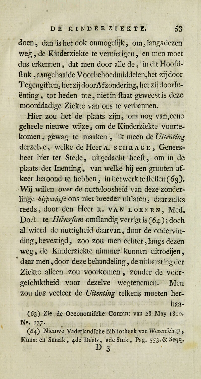 doen, dan is het ook onmogelijk, om, langs dezen weg, de Kinderziekte te vernietigen, en men moet dus erkennen, dat men door alle de, in dit Hoofd- ftuk, aangehaalde Voorbehoedmiddelen,het zij door Tegengiften, hetzij doorAfzondering, het zij doorln- ënting, tot heden toe, niet in ftaat geweest is deze moorddadige Ziekte van ons te verbannen. Hier zou het de plaats zijn, om nog van ,eene geheele nieuwe wijze, om de Kinderziekte voorte- komen, gewag te maaken , ik meen de Uitemtng derzelve, welke de Heer a. schrage. Genees- heer hier ter Stede, uitgedacht heeft, om in de plaats der Inenting, van welke hij een grooten af- keer betoond te hebben, inhetwerkteftellen(63). Wij willen over de nutteloosheid van deze zonder- linge kijpothefe ons niet breeder uitlaten, daarzulks reeds, door den Heer r. van LOE^EN, Med. Doel te Hiherfum omftandig verrigt is (6s^'); doch al wierd de nuttigheid daarvan, door de ondervin- ding, bevestigd, zoo zou men echter, langs dezen weg, de Kinderziekte nimmer kunnen uitroeijen, * daar men, door deze behandeling, de uitbarsting der Ziekte alleen zou voorkomen, zonder de voor- gefchiktheid voor dezelve wegtenemen. Men zou dus veeleer de Uitenting telkens moeten her- haa- (<53) Zie de Oeconomifche Courant van 28 May 1800. N». 137- (64) Nieuwe Vaderlandfche Bibliotheek van Wetenfchap, Kunst en Smaak, 4de Deels, 2de Stuk, Pag. 553. & Seqq. D3