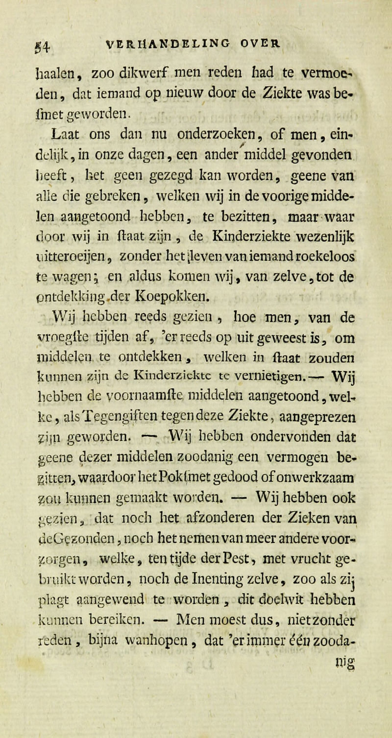 haaien, zoo dikwerf men reden had te vermoei den, dat iemand op nieuw door de Ziekte was be- fmet geworden. Laat ons dan nu onderzoeken, of men, ein- delijk , in onze dagen, een ander middel gevonden l)eeft, het geen gezegd kan worden, geene van alle die gebreken, welken wij in de voorige midde- len aangetoond hebben, te bezitten, maar waar door wij in flaat zijn , de Kinderziekte wezenlijk uitteroeijen, zonder het ileven van iemand roekeloos te wagen; en aldus komen wij, van zelve, tot de pntdekking.der Koepokken. Wij hebben reeds gezien , hoe men, van de vroeglle tijden af, 'er reeds op uit geweest is, om luiddelen. te ontdekken, welken in ftaat zouden kunnen zijn de Kinderziekte te vernietigen.— Wij hebben de yoornaamfte middelen aangetoond, wel^ ke, als Tegengiften tegen deze Ziekte, aangeprezen ^ijn geworden. — Wij hebben ondervonden dat geene dezer middelen zoodanig een vermogen be- gjtcen, waardoor het Poklmet gedood of onwerkzaam ^ou kunnen gemaakt woiden. — Wij hebben ook gezien 3 dat noch het afzonderen der Zieken van deGf zonden, noch het nemen van meer andere voor- scorgen, welke, ten tijde der Pest, met vrucht ge- bruikt worden, noch de Inenting zelve, zoo als zi; plagt aangewend te worden, dit doelwit hebben kunnen bereiken. — Men moest dus, nietzonder feden, bijna wanhopen, dat'priinmer één zooda- nig