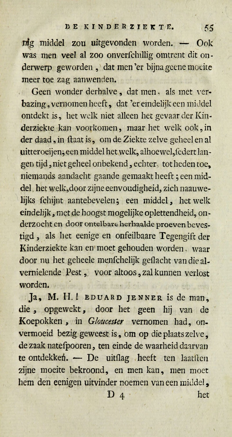 rig middel zou uitgevonden worden. — Ook was men veel al zoo onverfchillig omtrent dit on- derwerp geworden, dat men'er bijna gcene moeite meer toe zag aanwenden. Geen wonder derhalve, dat men • a!s met \'er- bazing, vernomen heeft, dat 'er emdelijk een middel ontdekt is, het welk niet alleen het gevaar der Kin- derziekte kan voorkomen, maar het welk ook, in der daad, in ftaat is, om de Ziekte zelve geheel en al uitteroeijen j een middel het welk, alhoewel,!èdert lan- gen tijd,nietgeheelonbekend,echter tothedentoe, niemands aandacht gaande gemaakt heeft; een mid- del , het welkjdoor zijne eenvoudigheid, zich naauwe- lijks fchijnt aantebevelen; een middel, hetwelk eindelijk, met de hoogst mogelijke oplettendheid, on- derzocht en door ontelbare herhaalde proeven beves- tigd , als het eenige en onfeilbaare Tegengift der Kinderziekte kan en moet gehouden worden. waar door nu het geheele menfchelijk gellacht van die al- vemielende Pest, voor altoos, zal kunnen verlost worden. Ja, M. H.! EDUARD JENNER is de man, die, opgewekt, door het geen hij van de Koepokken , in Gloucester vernomen had, on- vermoeid bezig geweest is, om op die plaats zelve, dezaaknatefpooren, ten einde de waarheid daarvan te ontdekkeó. — De uitflag heeft ten laatllcii 2ijne moeite bekroond, en men kan, men moet hem den eenigen uitvinder noemen van een middel, D 4 het