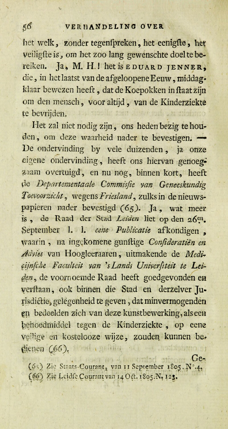 iiet welk, zonder tegenfpreken, het eenigfte, he^ veiligfteiSj om het zoo lang gewenschte doel te be- reiken. Ja» M. H,! hetisEDUARD jenner, die, in hetlaatst van de afgeloopeneEeuw, middag- klaar bewezen heeft, dat de Koepokken inftaatzijn om den mensch, voor altijd, van de Kinderziekte ^e bevrijden. Het zal niet nodig zijn, ons heden bezig te hou- den, om deze waarheid nader te bevestigen. — De ondei-vinding by vele duizenden, ja onze eigene ondervinding, heeft ons hiervan genoeg- zaam overtuigd, en nu nog, binnen kort, heeft tie Departcmentaale Commüfie van Geneeskundig Toevoorzïc/it, wegens Friesland, zulks in de nieuws- papieren nader bevestigd C65). Ja, wat meer is , de Raa4 der Stad Leiden liet op den 26^''. September 1. 1. e^ne Publicatie afkondigen , \vaarin , na ingckomene gunftige Confideratié'n en Advies van Hoogleeraaren, uitmakende de Medi^ (Ijnfch Faculteit van hLands Umverjiteit te Lei- den, de voornoemde Raad heeft goedgevonden eiï verftaan, ook binnen die Stad en derzelver Ju- ï'isdiéliej, gelegenheid te geven, dat minvermogenden gn bedeelden zich van deze kunstbewerking, als een ^ehoedmiddel tegen de Kinderziekte , op eene vgilige en kostelooze wijze, zouden kunnen be^ Openen C.66),  . Ce-. (6s) Zie Stnats-Gourant, yan 11 September 1805.N'.4, (S6) ZjeLeidfeCourniitvan i40ft. !8o5.N, 125.