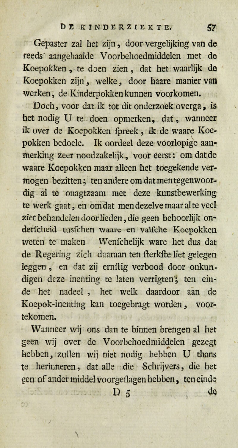 Gepaster zal het zijn, door vergelijking van de reeds aangehaalde Voorbehoedmiddelen met de Koepokken , te doen zien, dat het waarlijk de Koepokken zijn, welke, door haare manier van werken, de Kinderpokken kunnen voorkomen. Doch, voor dat ik tot dit onderzoek overga, is het nodig U te doen opmerken, dat, wanneer ik over de Koepokken fpreek, ik de waare Koe- pokken bedoele. Ik oordeel deze voorlopige aan- merking zeer noodzakelijk, vooreerst: om dat de waare Koepokken maar alleen het toegekende ver- mogen bezitten; ten andere om dat men tegenwoor- dig ai te onagtzaam met deze kunstbewerking te werk gaat, en omdat men dezelve maar al te veel ziet behandelen door lieden, die geen behoorlijk on- derfcheid tusfchen waaic en valfche Koepokken weten te maken Wenfchelijk ware het dus dat de Regering zich daaraan ten fterkfte liet gelegen leggen, en dat zij ernftig verbood door onkun- digen deze inenting te laten verrigten; ten ein- de het nadeel , het welk daardoor aan de Koepok-inenting kan toegebragt worden, voor- tekomen. Wanneer wij ons dan te binnen brengen al het geen wij over de Voorbehoedmiddelen gezegt hebben, zullen wij niet nodig hebben U thans te herinneren, dat alle die Schrijvers, die het gen of ander middel voorgeflagen hebben, ten einde D 5 , dQ