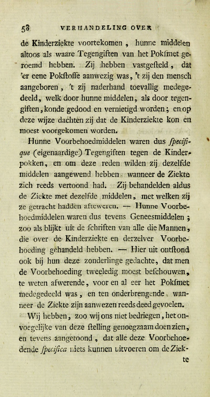 de Kinderziekte voortekomen , hunne middelen altoos als waare Tegengiften van het Poklmet ge-  roemd hebben. Zij .hebben vastgefteld, dat 'ex eene PokftofFe aanwezig was, 't zij den niensch aangeboren , 't zij naderhand toevallig medege- deeld, welk door hunne middelen, als door tegen- giften , konde gedood en vernietigd worden; en op deze wijze dachten zij dat de Kinderziekte kon en moest voorgekomen worden. Hunne Voorbehoedmiddelen waren dus fptcifi- que (eigenaardige) Tegengiften tegen de Kinder- pokken, en om deze reden wilden zij dezelfde middelen aangewend hebben wanneer de Ziekte zich reeds vertoond had. Zij behandelden aldus de Ziekte met dezelfde middelen, met welken zij ze getracht hadden afccwercn. — Hunne Voorbe- hoedmiddelen waren dus tevens Geneesmiddelen ; zoo als blijkt uit de fchriften van alle die Mannen, die over de Kinderziekte en derzelver Voorbe- hoeding gehandeld hebben. — Hier uit ontftond ook bij him deze zonderlinge gedachte, dat men de Voorbehoeding tweeledig moest befchouwen, te weten afwerende, voor en al eer het Pokfmet medegedeeld was , en ten onderbrengende wan- neer de Ziekte zijn aanwezen reeds deed gevoelen. Wij hebben, zoo wij ons niet bedriegen, het on- voegclijke van deze ftelling genoegzaam doen zien, en tevens aangetoond , dat alle deze Voorbehoe- dende fpaifica lïiets kunnen uitvoeren om de Ziek- te