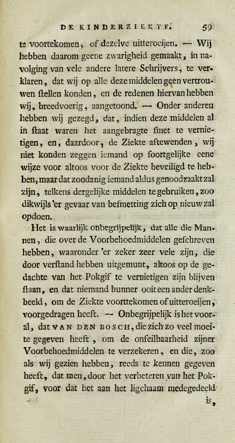 te voortekomen, of dezelve uitterocijen. — Wij hebben daarom geene zwarigheid gemaakt, in na- volging van vele andere latere Schrijvers, te ver- klaren, dat wij op alle deze middelengelen vertrou- wen ftellen konden, en de redenen hiervan hebben wij, breedvoerig, aangetoond. —■ Onder anderen hebben wij gezegd, dat, indien deze middelen al in ftaat waren het aangebragte fmet te vernie- tigen , en, daardoor, de Ziekte aftewenden , wij niet konden zeggen iemand op foortgelijke eene wijze voor altoos voor de Ziekte beveiligd te heb- ben, maar dat zoodanig iemand aldus genoodzaakt zal zijn, telkens dergelijke middelen te gebruiken, zoo dikwijls'er gevaar van befraetting zich op nieuw zal opdoen. Het is waarlijk onbegriipelijk, dat alle die Man- nen , die over de Voorbehoedmiddelen gefchreven hebben, waaronder 'er zeker zeer vele zijn, die door verftand hebben uitgemunt, altoos op de ge- dachte van het Pokgif te vernietigen zijn blijven ftaan, en dat niemand hunner ooit een ander denk- beeld , om de Ziekte voorttekomen of uitteroeijen, voorgedragen heeft. — Onbegrijpelijk is het voor- al, dat VAN DEN BoscH,diezich zo veel moei- te gegeven heeft , om de onfeilbaarheid zijner Voorbehoedmiddelen te verzekeren, en die, zoo als wij gezien hebben, reeds te kennen gegeven heeft, dat men,door het verbeteren van het Pok- gif, voor dat het aan het ligchaam medegedeeld is f