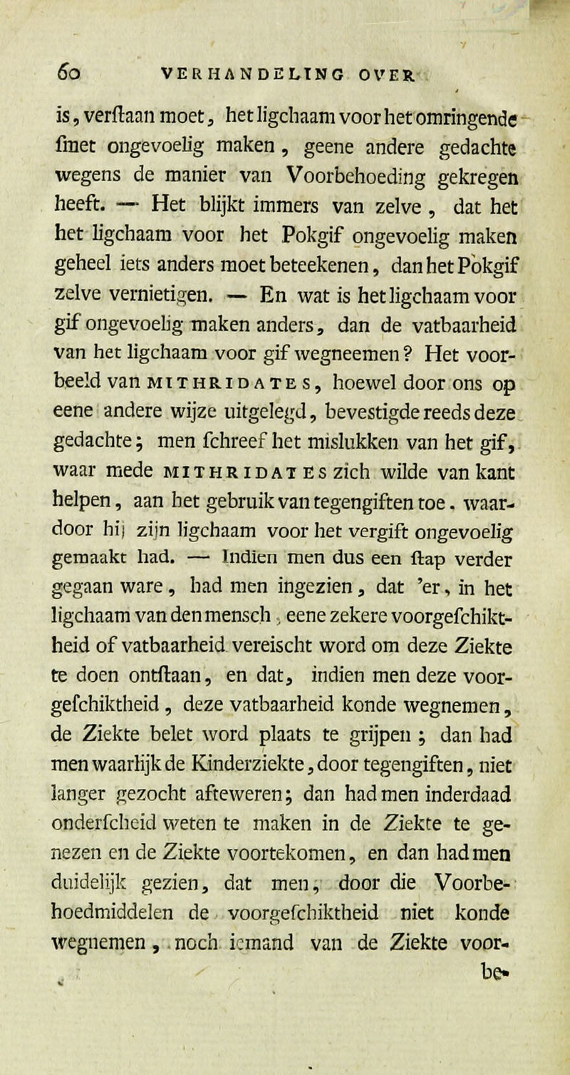 is, verftaan moet, het ligchaam voor het omringende -^ fmet ongevoelig maken , geene andere gedachte wegens de manier van Voorbehoeding gekregen heeft. — Het blijkt immers van zelve , dat het het ligchaam voor het Pokgif ongevoelig maken geheel iets anders moet beteekenen, danhetPbkgif zelve vernietifren, — En wat is het ligchaam voor gif ongevoelig maken anders, dan de vatbaarheid van het ligchaam voor gif wegneemen ? Het voor- beeld van MiTHRiDATES, hoewcl door ons op eene andere wijze uitgelegd, bevestigde reeds deze gedachte; men fchreef het mislukken van het gif, waar mede mithridat Es zich wilde van kant helpen, aan bet gebruik van tegengiften toe. waar- door hij zijn ligchaam voor het vergift ongevoelig gemaakt had. — Indien men dus een ftap verder gegaan ware , had men ingezien, dat 'er, in het ligchaam van den mensch , eene zekere voorgefchikt- heid of vatbaarheid vereischt word om deze Ziekte te doen ontdaan, en dat, indien men deze voor- gefchiktheid, deze vatbaarheid konde wegnemen, de Ziekte belet word plaats te grijpen ; dan had men waarlijk de Kinderziekte, door tegengiften, niet langer gezocht afteweren; dan had men inderdaad onderfcheid weten te maken in de Ziekte te ge- nezen en de Ziekte voortekomen, en dan had men duidelijk gezien, dat men, door die Voorbe- hoedmiddelen de voorgefchiktheid niet konde wegnemen,. noch iemand van de Ziekte voor- be«
