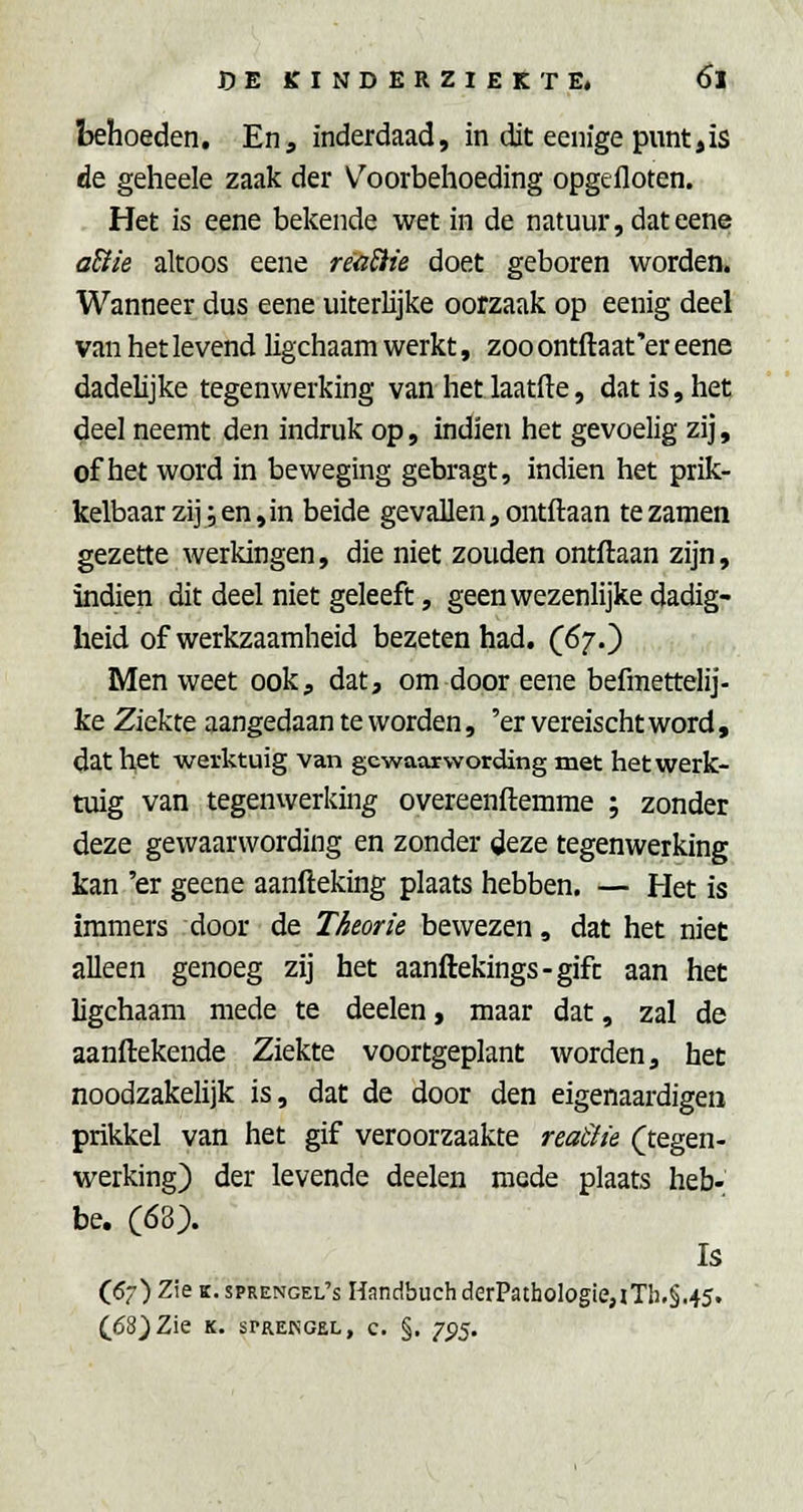 behoeden. En, inderdaad, in dit eenigepuntjis de geheele zaak der V^oorbehoeding opgefloten. Het is eene bekende wet in de natuur, dateene aBie altoos eene reaSite doet geboren worden. Wanneer dus eene uiterlijke oorzaak op eenig deel van het levend ligchaam werkt, zoo ontftaat'er eene dadelijke tegenwerking van hetlaatfte, dat is, het deel neemt den indruk op, indien het gevoelig zij, of het word in beweging gebragt, indien het prik- kelbaar zij; en ,in beide gevallen, ontftaan te zamen gezette werkingen, die niet zouden ontftaan zijn, indien dit deel niet geleeft, geen wezenlijke dadig- heid of werkzaamheid bezeten had. (67.) Men weet ook, dat, om door eene befmettelij- ke Ziekte aangedaan te worden, 'er vereischt word, dat het werktuig van gewaarwording met het werk- tuig van tegenwerking overeenftemme ; zonder deze gewaarwording en zonder deze tegenwerking kan 'er geene aanfteking plaats hebben. — Het is immers door de Theorie bewezen, dat het niet alleen genoeg zij het aanftekings-gift aan het ligchaam mede te deelen, maar dat, zal de aanftekende Ziekte voortgeplant worden, het noodzakelijk is, dat de door den eigenaardigen prikkel van het gif veroorzaakte reaSiie (^tegen- werking) der levende deelen mede plaats heb- be. (68). Is (57) Zie K. sprengel's Handbuch derPatbologie,iTh,§.45. (68) Zie K. SPREKGEL, c. §. -j^^.