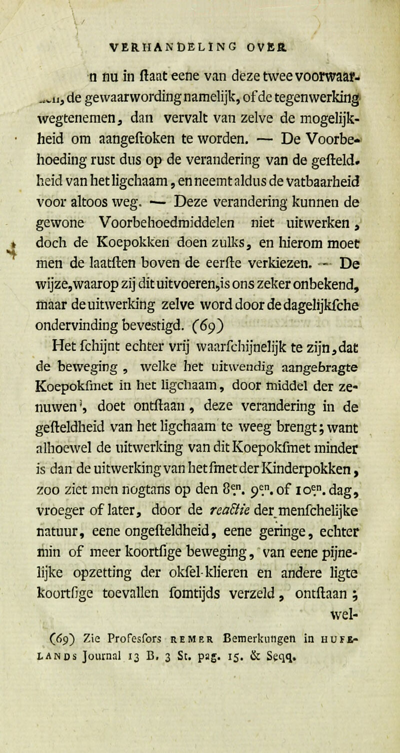 n nu in ftaat eene van deze twee voorwaap- ^vii, de gewaarwording namelijk, of de tegenwerking' wegtenemen, dan vervalt van zelve de mogelijk- heid om aangeftoken te worden. — De Voorbe- hoeding rust dus op de verandering van de gefteld. heid van het ligchaam, en neemt aldus de vatbaarheid voor altoos weg. — Deze verandering kunnen de gewone Voorbehoedmiddelen niet uitwerken, doch de Koepokken doen zulks, en hierom moet men de laatften boven de eerfte verkiezen, - De wijze,waarop zij dit uitvoeren,is ons zeker onbekend, maar de uitwerking zelve word door de dagelijkfche ondervinding bevestigd. (6^^ Het fchijnt echter vrij waarfchijnelijk te zijn,dat de beweging , welke het uitwendig aangebragte Koepokfmet in het ligchaam, door middel der ze- nuwen ', doet ontllaan, deze verandering in de gefteldheid van het ligchaam te weeg brengt; want alhoewel de uitwerking van dit Koepokfmet minder is dan de uitwerkingvanhetfmet der Kinderpokken, zoo ziet men nogtans op den 8^,. 9=.. of lo^.. dag,' vroeger of later, door de rcö^^/e der menfchelijke natuur, eene ongefteldheid, eene geringe, echter min of meer koortfige beweging, van eene pijne- lijke opzetting der okfel-klieren en andere ligte koortfige toevallen fomtijds verzeld, ontftaan; wel- (69) Zie Profesfors rem er Bemerkiiiigen in hufk-