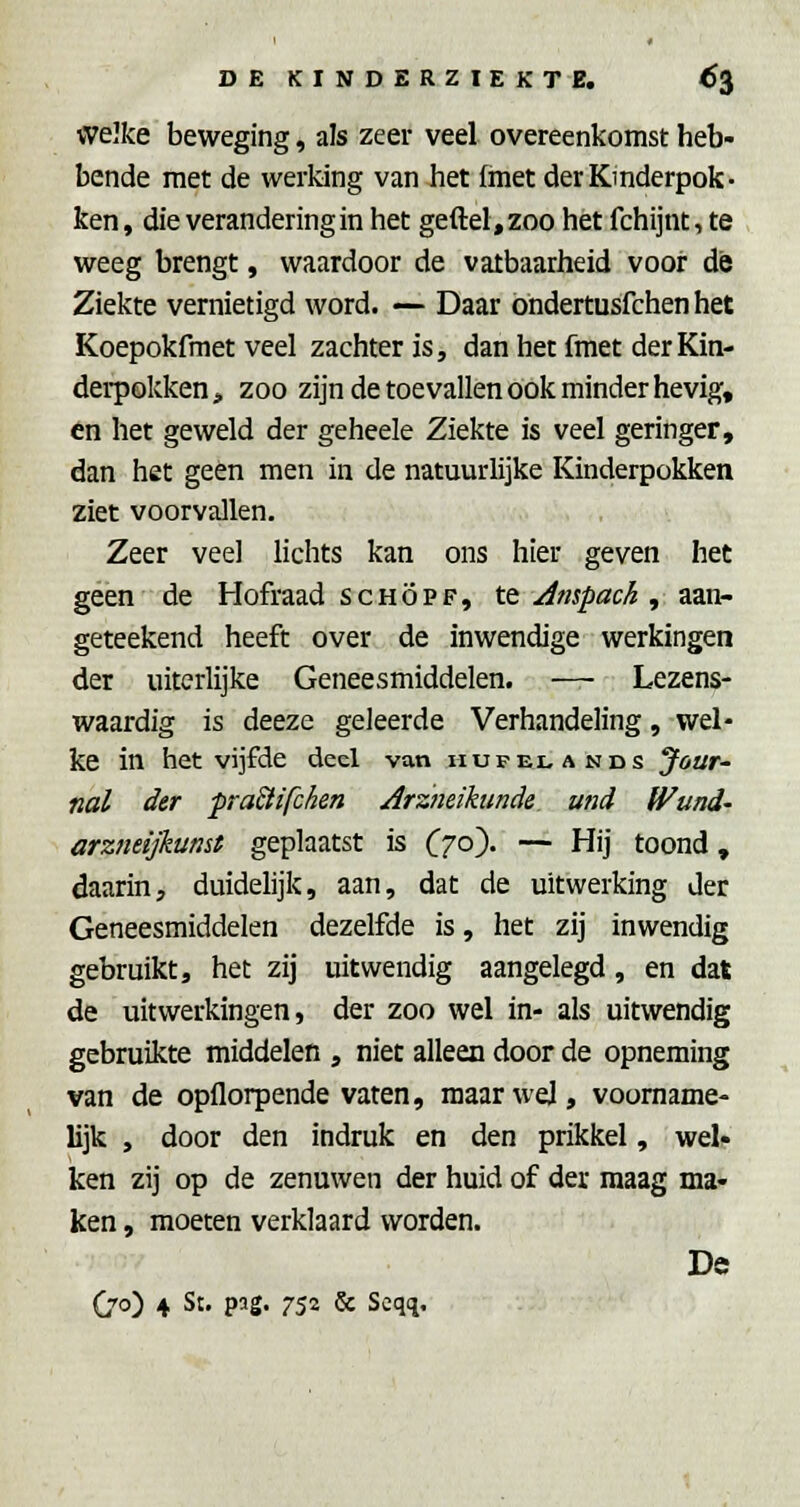 welke beweging, als zeer veel overeenkomst heb- bende met de werking van het (met der Kinderpok- ken, die verandering in het geftel,zoo het fchijnt,te weeg brengt, waardoor de vatbaarheid vooi* de Ziekte vernietigd word. — Daar ondertusfchen het Koepokfmet veel zachter is, dan het fraet der Kin- derpokken > zoo zijn de toevallen ook minder hevig, én het geweld der geheele Ziekte is veel geringer, dan het geen men in de natuurlijke Kinderpokken ziet voorvallen. Zeer veel lichts kan ons hier geven het geen de Hofraad se hop f, te Jtnpack , aan- geteekend heeft over de inwendige werkingen der uiterlijke Geneesmiddelen. — Lezens- waardig is deeze geleerde Verhandeling, wel- ke in het vijfde deel van hupelands Jour- nal der pra&ifcken Arzneihmde und Wund- arzneijkumt geplaatst is Czo)- — Hij toond, daarin, duidelijk, aan, dat de uitwerking der Geneesmiddelen dezelfde is, het zij inwendig gebruikt, het zij uitwendig aangelegd, en dat de uitwerkingen, der zoo wel in- als uitwendig gebruikte middelen , niet alleen door de opneming van de opflorpende vaten, maar wel, voorname- lijk , door den indruk en den prikkel, wet ken zij op de zenuwen der huid of der maag ma- ken , moeten verklaard worden. De