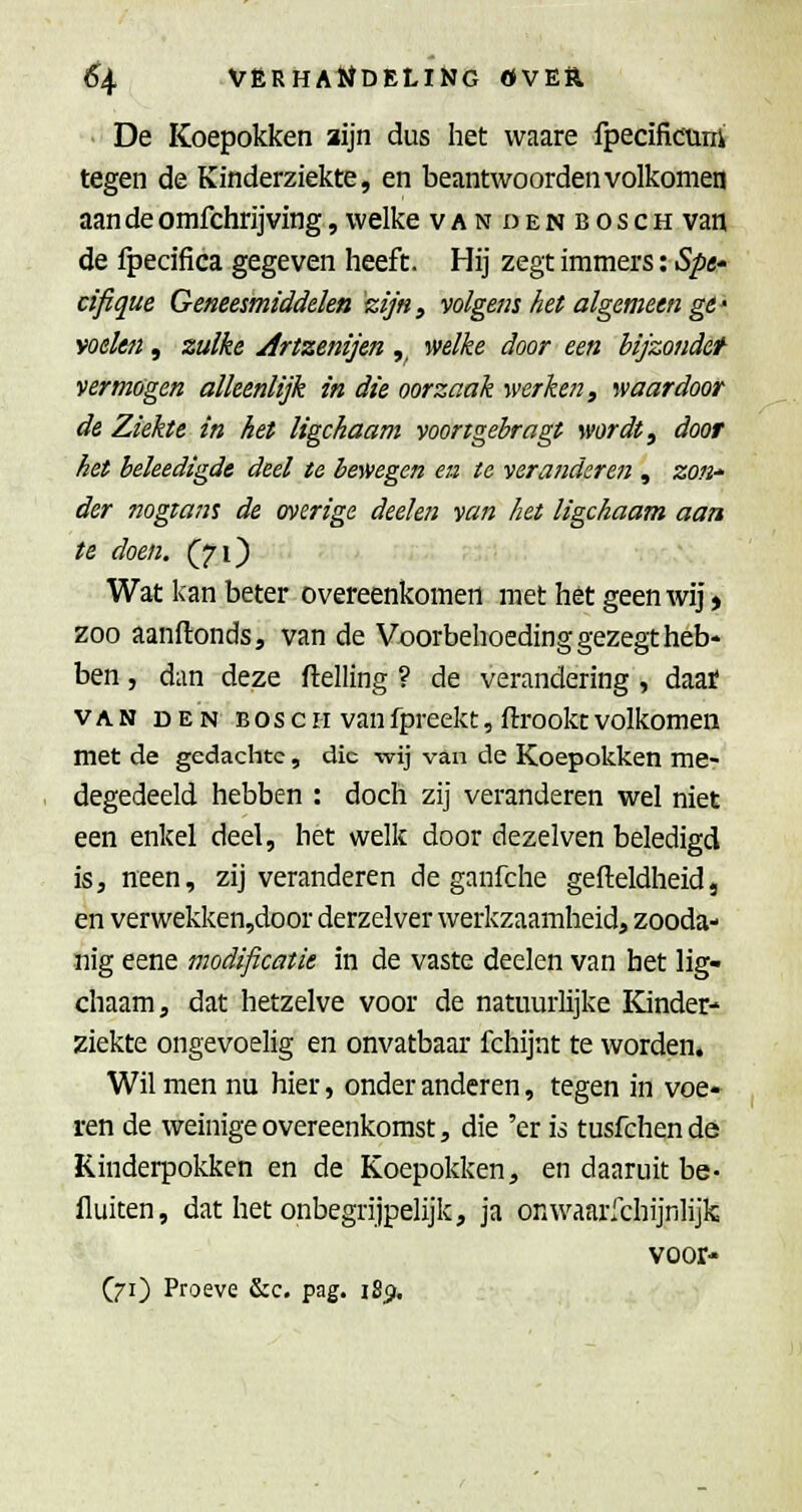 • De Koepokken aijn dus het vvaare fpecificuni tegen de Kinderziekte, en beantwoorden volkomen aan de omfchrijving, welke vandenbosch van de fpecifica gegeven heeft. Hij zegt immers: Spe* cifique Geneesmiddelen zijn, volgens hei algemeen ge* welen , zulke Artzenijen ,^ welke door een bijzondef vermogen alleenlijk in die oorzaak werken, waardoor de Ziekte in het ligchaam voongehragt wordt, door het heleedigde deel te bev/egen ea te veranderen , 20«-« der nogtans de overige deelen van het ligchaam aan te doen. (71) Wat kan beter overeenkomen met het geen wij > zoo aanflonds, van de Voorbehoeding gezegt heb- ben , dan deze ftelling ? de verandering , daaf VAN DEN BOSCH vanfprcckt, ftrookcvolkomen met de gedachte, die wij van de Koepokken me- degedeeld hebben : doch zij veranderen wel niet een enkel deel, het welk door dezelven beledigd iSj neen, zij veranderen de ganfche gefteldheid, en verwekken,door derzelver werkzaamheid, zooda- nig eene modificatie in de vaste deelen van het lig- chaam, dat hetzelve voor de natuurlijke Kinder- ziekte ongevoelig en onvatbaar fchijnt te worden. Wil men nu hier, onder anderen, tegen in voe- ren de weinige overeenkomst, die 'er is tusfchen de Kinderpokken en de Koepokken, en daaruit be- fluiten, dat het onbegrijpelijk, ja onwaarlchijnlijk voor- (71) Proeve &c. pag. iSp.