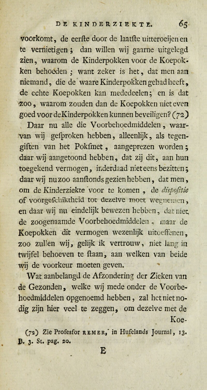 voorkomt, de eerfte door de laatfte uitteroeijene» te vernietigen; dan willen wij gaarne uitgelegd zien, waarom de Kinderpokken voor de Koepok- ken behoeden ; want zeker is het, dat men aan niemand, die de vvaare Kinderpokken gehad heeft, de echte Koepokken kan mededeelen; en is dat '200, waarom zouden dan de Koepokken niet even goed voor deKinderpokken kunnen beveiligen? (72) Daar nu alle die Voorbehoedmiddelen, waar- •van wij gefproken hebben, alleenlijk, als tegen- giften van het Pokfmet, aangeprezen worden ; daar wij aangetoond hebben, dat zij dit, aan hun toegekend vermogen, inderdaad niet eens bezitten; daar wij nu zoo aanftonds gezien hebben, dat men, om de Kinderziekte voor te komen , de dispofitie of voorgefcbiktheid toe dezelve moet wegneiiicn, en daar wij nu eindelijk bewezen hebben, dat niec, de zoogenaamde Voorbehoedmiddelen , maar de Koepokken dit vermogen wezenlijk uitoefïL'nen, zoo zullen wij, gelijk ik vertrouw, niet lang in twijfel behoeven te ftaan, aan welken van beide wij de voorkeur moeten geven. Wat aanbelangd de Afzondering der Zieken van de Gezonden, welke wij mede onder de Voorbe- hoedmiddelen opgenoemd hebben, zal het niet no- dig zijn hier veel te zeggen, om dezelve met de Koe- (72) Zie Profesfor REMER,'in Hufelands Journal, 13. p. 3. St. pag. 20. E