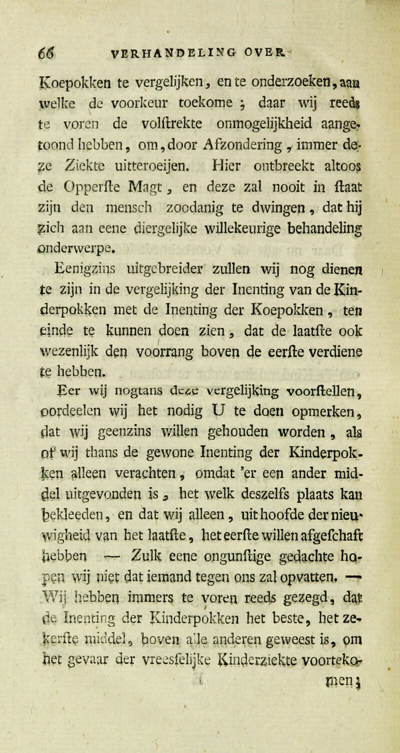 Koepokken te vergelijken, en te onderzoeken,aan ivelke de voorkeur toekome ', daar wij reeds te voi-en de volftrekte onmogelijkheid aange^ toond hebben, om, door Afzondering , immer de;- 2e Ziekte uitteroeijen. Hier ontbreekt altoos de Opperfte Magt, en deze zal nooit in ftaat zijn den mensch zoodanig te dwingen, dat hij zich aan eene diergelijke willekeurige behandeling onderwerpe. Eenigzins uitgebreider zullen wij nog dienen te zijn in de vergelijking der Inenting van de Kin- derpokken met de Inenting der Koepoicken, ten einde te kunnen doen zien, dat de laatfte ook wezenlijk den voorrang boven de eerfte verdiene te hebben. Eer wij nogtans dc^c vergelijking voorflellen, cordeelen wij het nodig U te doen opmerken, dat wij geenzins v/illen gehouden worden , ala of wij thans de gewone Inenting der Kinderpok. icen alleen verachten, omdat 'er een ander mid- del uitgevonden is 3 het welk deszelfs plaats kan tiekleeden, en dat wij alleen, uithoofde der nieu- wigheid van het laatfte, het eerfte willen afgefchaft hebben — Zulk eene ongunftige gedachte hq- p?'a wij ni?t dat iemand tegen ons zal opvatten. — Wij hebben inimers te voren reeds gezegd, dat Öe Inenting der Kinderpokken het beste, hetze-, lierfte mi'adel, boven a'le anderen geweest is, om het gevaar der vreesfelijke Kinöerziekce voorteko? pien j