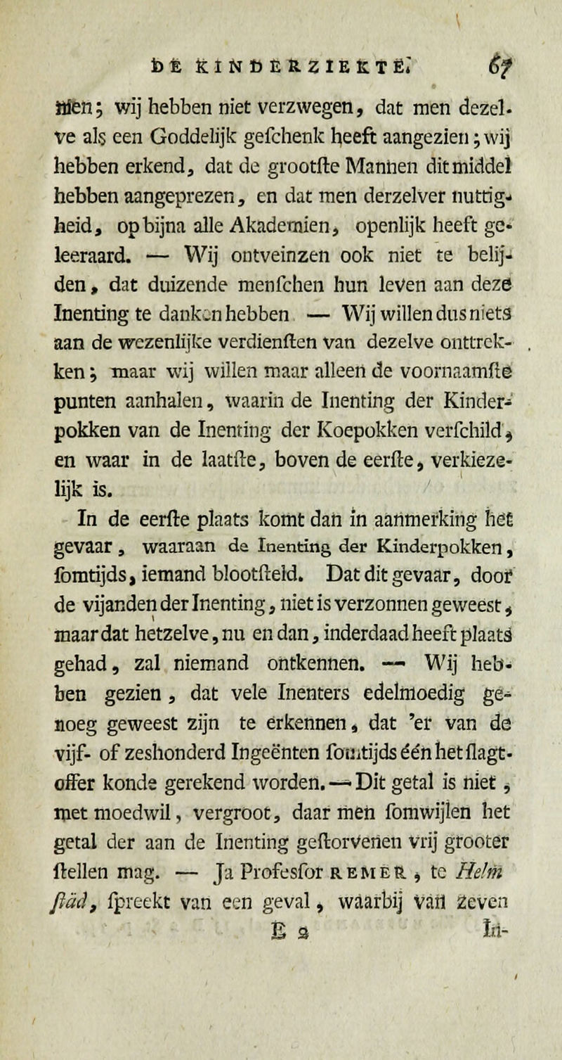 iHen; wij hebben niet verzwegen, dat men dezel- ve als een Goddelijk gefchenk heeft aangezien; wij hebben erkend, dat de grootfte Manhen dit middel hebben aangeprezen, en dat men derzelver nuttig- heid, op bijna alle Akademien, openlijk heeft ge» leeraard. — Wij ontveinzen ook niet te belij- den , dat duizende menfchen hun leVen aan deze Inenting te dank-n hebben — Wij willen dus niets aan de wezenlijke verdienften van dezelve onttrek- ken ; maar wij willen maar alleen de voornaamfte punten aanhalen, waarin de Inenting der Kinder- pokken van de Inenting der Koepokken verfchild^ en waar in de laatfte, boven de eerfte, ver kieze- lijk is. In de eerfte plaats komt dan in aanmerking höü gevaar, waaraan da Inenting der Kinderpokken, fomtijds, iemand blootfteld. Dat dit gevaar, dooi? de vijanden der Inenting, niet is verzonnen geweest, maar dat hetzelve, nu en dan, inderdaad heeft plaats gehad, zal niemand ontkennen. — Wij heb- ben gezien, dat vele Inenters edelmoedig ge- noeg geweest zijn te erkennen* dat 'er van de vijf- of zeshonderd Ingeënten fouitijdséénhetflagt- offer konde gerekend worden. —^ Dit getal is niet j met moedwil, vergroot, daar men fomwijlen het getal der aan de Inenting geftorVenen vrij grooter ftellen mag. — Ja Profesfor remer j te Helm ftadf Ipreekt van een geval, waarbij Vatl Zeven Es Iii-