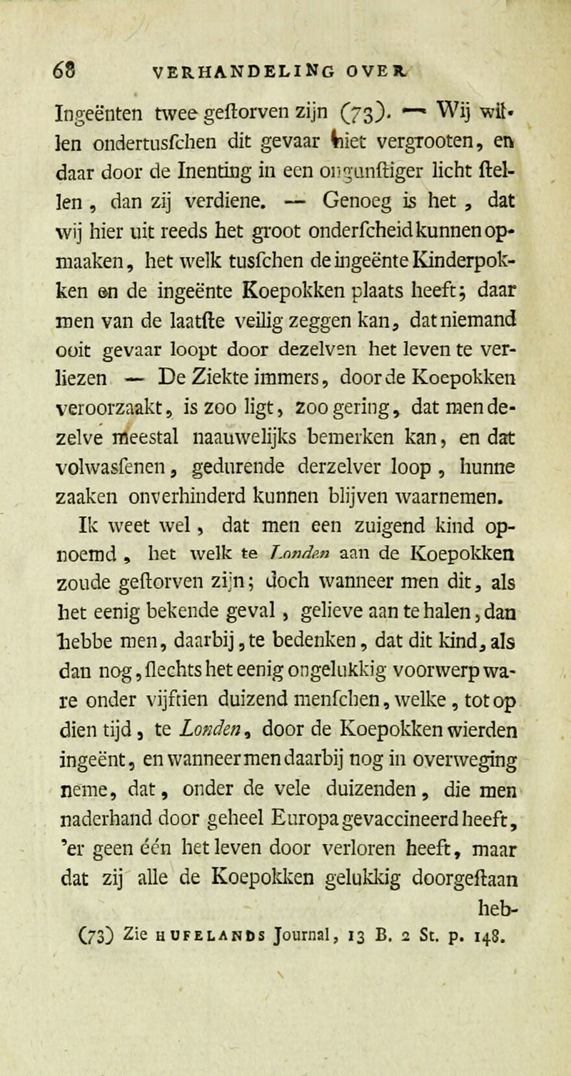 Ingeënten nvee geftorven zijn (73). — Wij wit. len ondertusfchen dit gevaar Viiet vergTOOten, en daar door de Inenting in een oi/^anftiger licht (lel- len , dan zij verdiene. — Genoeg is het , dat wij hier uit reeds het groot onderfcheid kunnen op- niaaken, het welk tusfchen de ingeente Kinderpok- ken &n de ingeente Koepokken plaats heeft; daar men van de laatfte veilig zeggen kan, dat niemand ooit gevaar loopt door dezelven het leven te ver- liezen — De Ziekte immers, door de Koepokken veroorzaakt, is zoo ligt, zoo gering, dat men de- zelve meestal naauwelijks bemerken kan, en dat volwasfenen, gedurende derzelver loop , hunne zaaken onverhinderd kunnen blijven waarnemen. Ik weet wel, dat men een zuigend kind op- roemd , het welk te ÏMnde.n aan de Koepokken zoude geftorven zijn; doch wanneer men dit, als het eenig bekende geval, gelieve aan te halen, dan ■bebbe men, daarbij,te bedenken, dat dit kind, als dan nog, flechts het eenig ongelukkig voorwerp wa- re onder vijftien duizend menfchen, welke, tot op dien tijd, te Londen, door de Koepokken wierden ingeënt, en wanneer men daarbij nog in overweging neme, dat, onder de vele duizenden, die men naderhand door geheel Europa gevaccineerd heeft, 'er geen één het leven door verloren heeft, maar dat zij alle de Koepokken gelukkig doorgeftaan heb-