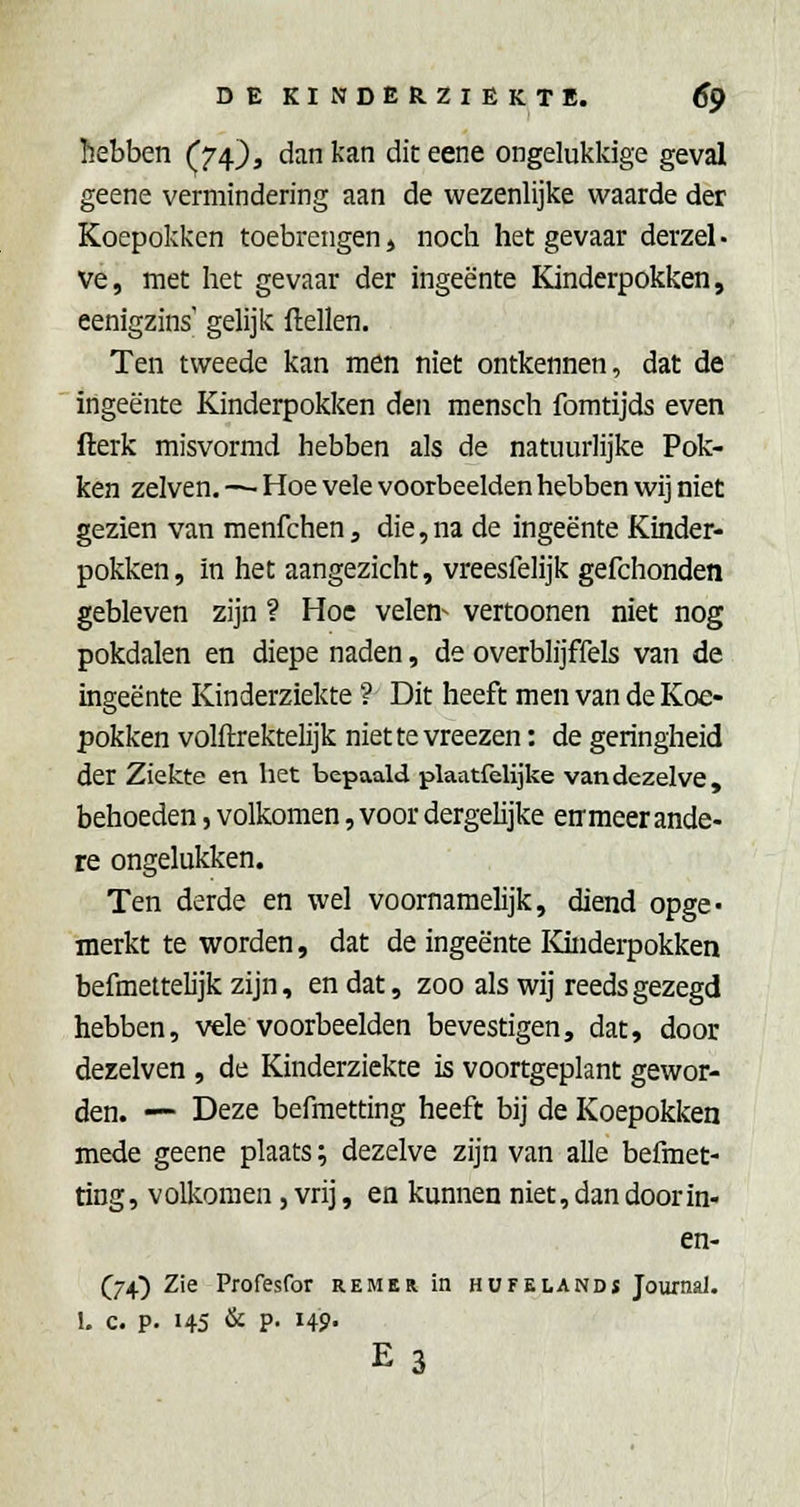 hebben (74), dan kan diteene ongelukkige geval geene vermindering aan de wezenlijke waarde der Koepokken toebrengen» noch het gevaar derzel- Ve, met het gevaar der ingeente Kinderpokken, eenigzins' gelijk ftellen. Ten tweede kan men niet ontkennen, dat de ingeente Kinderpokken den mensch fomtijds even fterk misvormd hebben als de natuurlijke Pok- ken zelven. — Hoe vele voorbeelden hebben wij niet gezien van menfchen, die,na de ingeente Kinder- pokken, in het aangezicht, vreesfelijk gefchonden gebleven zijn ? Hoe velen^ vertoonen niet nog pokdalen en diepe naden, de overblijffels van de ingeente Kinderziekte ? Dit heeft men van de Koe- pokken volftrektelijk niette vreezen: de geringheid der Ziekte en het bepaald plaatfelijke van dezelve, behoeden, volkomen, voor dergelijke enmeer ande- re ongelukken. Ten derde en wel voornamelijk, diend opge- merkt te worden, dat de ingeente Kinderpokken befmettelijk zijn, en dat, zoo als wij reeds gezegd hebben, vele voorbeelden bevestigen, dat, door dezelven , de Kinderziekte is voortgeplant gewor- den. — Deze befmetting heeft bij de Koepokken mede geene plaats; dezelve zijn van alle befmet- ting, volkomen, vrij, en kunnen niet,dan doorin- en- (^74^ Zie Profesfor remer in hufelandï Journal. 1. c. p. 145 & P- I4P E3