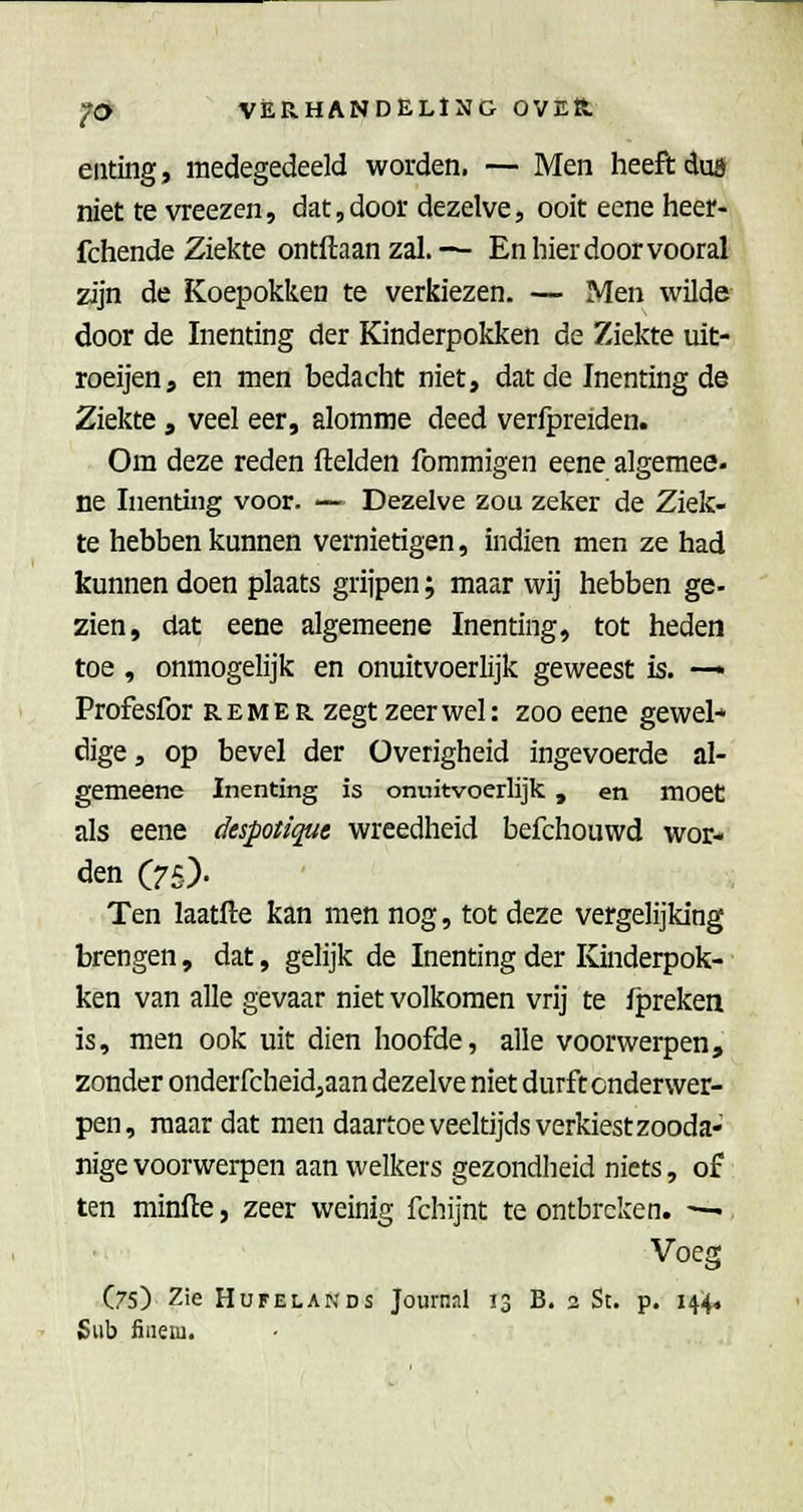 enting, medegedeeld worden. — Men heeft du9 niet te vreezen, dat,door dezelve, ooit eene heer- fchende Ziekte ontftaanzal.— En hier door vooral zijn de Koepokken te verkiezen. — Men wilde door de Inenting der Kinderpokken de Ziekte uit- roeijen, en men bedacht niet, dat de Inenting de Ziekte , veel eer, alomme deed verfpreiden. Om deze reden ftelden fommigen eene algeraee- ne Inenting voor. — Dezelve zou zeker de Ziek- te hebben kunnen vernietigen, indien men ze had kunnen doen plaats grijpen; maar wij hebben ge- zien, dat eene algemeene Inenting, tot heden toe , onmogelijk en onuitvoerlijk geweest is. — Profesfor rem er zegt zeer wel: zoo eene gewei* dige, op bevel der Overigheid ingevoerde al- gemeene Inenting is onuitvoerlijk, en moet als eene despotique wreedheid befchouwd wor- den (75). Ten laatfte kan men nog, tot deze vergelijking brengen, dat, gelijk de Inenting der Kinderpok- ken van alle gevaar niet volkomen vrij te fpreken is, men ook uit dien hoofde, alle voorwerpen, zonder onderfcheidjaan dezelve niet durft onderwer- pen, maar dat men daartoe veeltijds verkiest zooda- nige voorwerpen aan welkers gezondheid niets, of ten minfle, zeer weinig fchijnt te ontbreken. — Voeg (75) Zie HuFELANDS Joumal 13 B. 2 St. p. 144, Sub fineni.