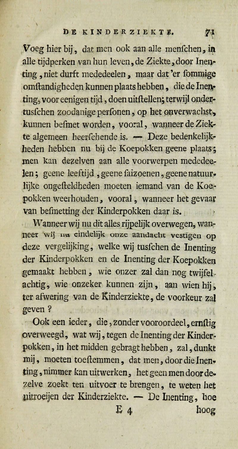 Voeg hierbij, dat men ook aan alle menfchen, i|i alle tijdperken van hun leven,de Ziekte,door Inen- ting ,niet durft mededeelen, maar dat 'er fomraige omftandigheden kunnen plaats hebben, die de Ineft* ting, voor eenigen tijd, doen uitftellen; terwijl onder- tusfchen zoodanige perfonen, op het onverwachst, kunnen befmet worden, vooral, wanneer de Ziek- te algemeen heerfchende is. — Deze bedenkelijk- heden hebben nu bij de Koepokken geene plaats; men kan dezelven aan alle voorwerpen mededee- len; geene leeftijd ,geenefaizoenen, geene natuur, lijke ongefteldheden moeten iemand van de Koe- pokken weerhouden, vooral, wanneer het gevaar van befmetting der Kinderpokken daar is. Wanneer wij nu dit alles rijpelijk overwegen, wan- neer ^wlj Tra eindelijk onze aandachc vestigen op deze vergelijking, welke wij tusfchen de Inenting der Kinderpokken en de Inenting der Koepokl^cen gemaakt hebben, wie onzer zal dan nog twijfel- achtig, wie onzeker kunnen zijn, aan wienhij, ter afwering van de Kinderziekte, de voorkeur zal geven ? Ook een ieder, die, zonder vooroordeel, ernftig overweegd, wat wij, tegen de Inenting der Kinder- pokken , in het midden gebragt hebben, zal, dunkt mij, moeten toeftemmen, dat men, door die Inen- ting , nimmer kan uitwerken, het geen men door de- zelve zoekt ten uitvoer te brengen, te weten het iiitroeijen der Kinderziekte. — De Lienting, boe E 4 boog