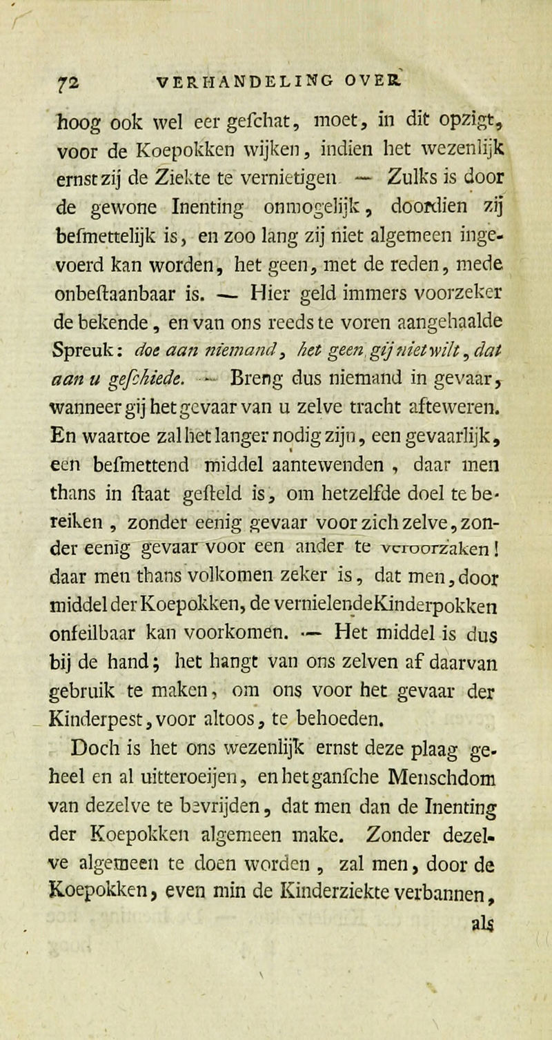 hoog ook wel eer gefchat, moet, in dit opzigt, voor de Koepokken wijken, indien het wezenlijk ernst zij de Ziekte te vernietigen — Zulks is door de gewone Inenting onmogelijk, dooKÜen zij befmettelijk is, en zoo lang zij niet algemeen inge- voerd kan worden, het geen, met de reden, mede onbeftaanbaar is. — Hier geld immers voorzeker de bekende, en van ons reeds te voren aangehaalde Spreuk: doe aa?i niemand, /iet geen gijnietwilt, dat aan u gefckiede. — Breng dus niemand in gevaar, wanneer gij het ge vaar van u zelve tracht afteweren. En waartoe zal het langer nodig zijn, een gevaarlijk, een befmettend middel aantewenden , daar men thans in ftaat gefield is, om hetzelfde doel te be- reiken , zonder eenig gevaar voor zich zelve, zon- der eenig gevaar voor een ander te veroorzaken! daar men thans volkomen zeker is, dat men,door middel der Koepokken, de vernielendeKinderpokken onfeilbaar kan voorkomen. — Het middel is dus bij de hand; het hangt van ons zelven af daarvan gebruik te maken, om ons voor het gevaar der Kinderpestjvoor altoos, te behoeden. Doch is het ons wezenlijk ernst deze plaag ge- heel en al uitteroeijen, enhetganfche Menschdom van dezelve te bevrijden, dat men dan de Inenting der Koepokken algemeen make. Zonder dezel- ve algemeen te doen worden , zal men, door de Koepokken, even min de Kinderziekte verbannen, al^