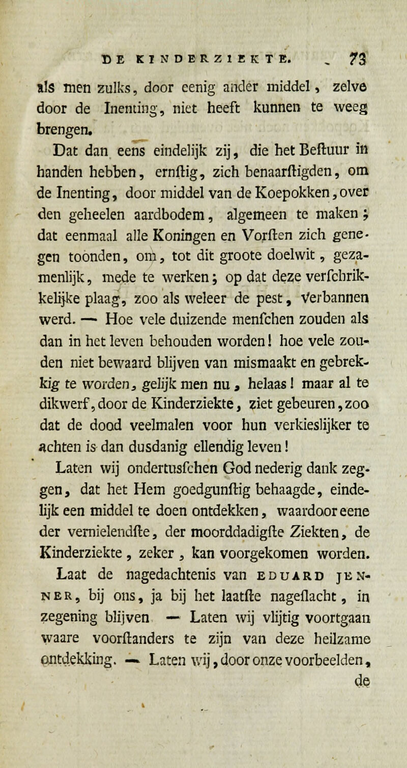 ils men zulks, door eenig ander middel, zelve door de Inenting, niet heeft kunnen te weeg brengen. Dat dan eens eindelijk zij, die het Beftuur in handen hebben, ernftig, zich benaarftigden, om de Inenting, door middel van de Koepokken, over den geheelen aardbodem, algemeen te maken ', dat eenmaal alle Koningen en Vorften zich gene- gen toonden, om, tot dit groote doelwit, geza- menlijk , mede te werken; op dat deze verfcbrik- kelijke plaag, zoo als weleer de pest, Verbannen werd. — Hoe vele duizende menfchen zouden als dan in het leven behouden worden! hoe vele zou- den niet bewaard blijven van mismaakt en gebrek- kig te worden j, gelijk men nu, helaas 1 maar al te dikwerf, door de Kinderziekte, ziet gebeuren,zoo dat de dood veelmalen voor hun verkieslijker te iichten is dan dusdanig ellendig leven! Laten wij ondertusfchen God nederig dank zeg- gen , dat het Hem goedgunftig behaagde, einde- lijk een middel te doen ontdekken, waardooreene der vemielendfte, der moorddadigfte Ziekten, de Kinderziekte, zeker , kan voorgekomen worden. Laat de nagedachtenis van eduard jen- NER, bij ons, ja bij het laatfte nagellacht, in zegening blijven — Laten wij vlijtig voortgaan waare voorftanders te zijn van deze heilzame ontdekking. — Laten v/ij, door onze voorbeelden, de