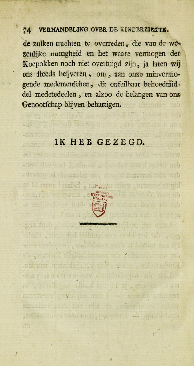 de zulken trachten te overreden, die van de we>^ zenlijke nuttigheid en het waare vermogen der Koepokken noch niet overtuigd zijn, ja laten wij ons fteeds beijveren , om , aan onze minveiTno- gende medemenfchen, dit onfeilbaar behoednïid- del medetedeelen, en alzoo de belangen van on» Genootfchap blijven behartigen. IK HEB GEZEGD. *^'- -i-.