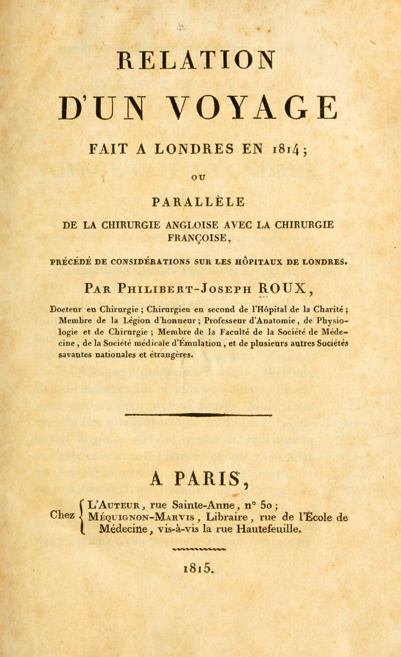 D'UN VOYAGE FAIT A LONDRES EN i8i4; ou PARALLÈLE DE LA CHIRURGIE ANGLOISE AVEC LA CHIRURGIE FRANÇOISE, PRÉCÉDÉ DE CONSIDÉRATIONS SUR LES HOPITAUX DE LONDRES. Par Philibert-Joseph ROUX, Docteur en Chirurgie ; Chirurgien en second de l'Hôpital de la Charité ; Memhre de la Légion d'honneur ; Professeur d'Anatomie, de Physio- logie et de Chirurgie ; Membre de la Faculté de la Société de Méde- cine , de la Société médicale d'Emulation , et de plusieurs autres Sociétés savantes nationales et étrangères. A PARIS, Î L'Auteur , rue Sainte-Anne, n° 5o ; Mequignon-Marvis , Libraire, rue de l'École de Médecine, vis-à-vis la rue Hautefeuille. i8i5.