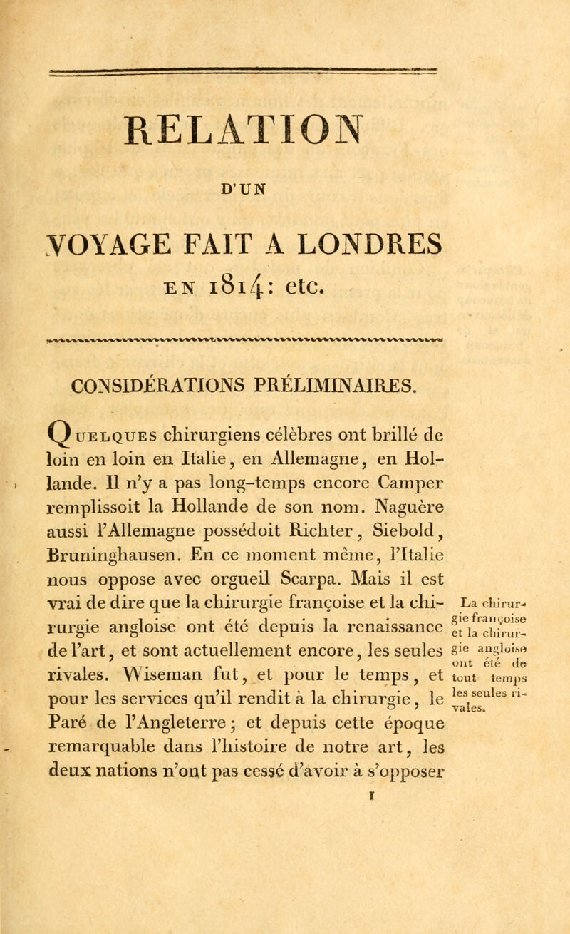D'UN VOYAGE FAIT A LONDRES en i8i4: etc. CONSIDÉRATIONS PRÉLIMINAIRES. Quelques chirurgiens célèbres ont brillé de loin en loin en Italie, en Allemagne, en Hol- lande. Il n'y a pas long-temps encore Camper remplissoit la Hollande de son nom. Naguère aussi l'Allemagne possédoit Richter, Siebold, Bruningliausen. En ce moment même, l'Italie nous oppose avec orgueil Scarpa. Mais il est vrai de dire que la chirurgie françoise et la chi- La chirur- i • . r. t î i • gie françoise rurgie angloise ont ete depuis la renaissance *t la c]lil.ul._ de l'art, et sont actuellement encore, les seules §ie anglaise Tir- p î ont été de rivales. Wiseman tut, et pour le temps, et tout temps pour les services qu'il rendit à la chirurgie, le ^s,^ules n Paré de l'Angleterre ; et depuis cette époque remarquable dans l'histoire de notre art, les deux nations n'ont pas cessé d'avoir à s'opposer