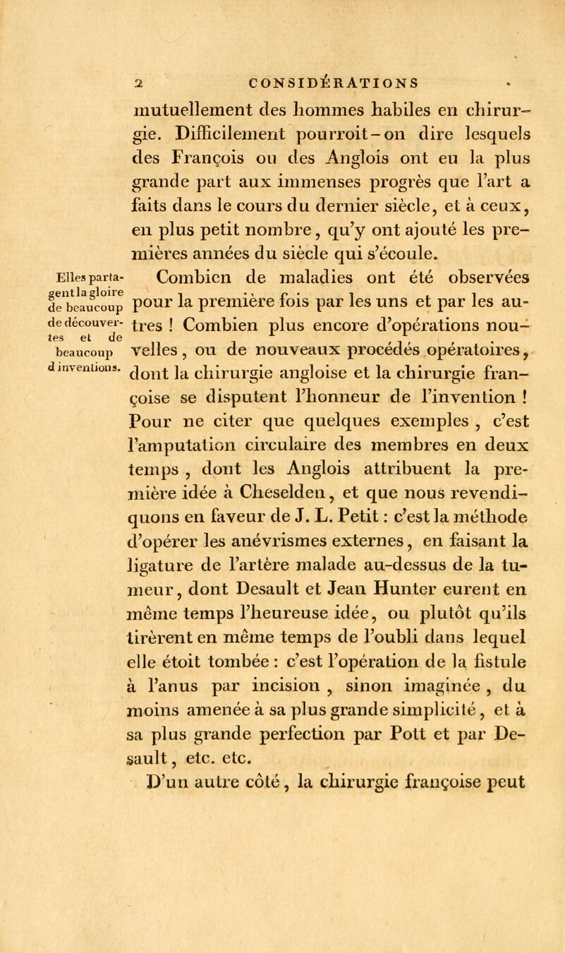 mutuellement des hommes habiles en chirur- gie. Difficilement pourroit-on dire lesquels des François ou des Anglois ont eu la plus grande part aux immenses progrès que l'art a faits dans le cours du dernier siècle, et à ceux, en plus petit nombre, qu'y ont ajouté les pre- mières années du siècle qui s'écoule. Elles parta- Combien de maladies ont été observées sentlaeloire -, c . -, -, de beaucoup pour la première lois par les uns et par les au- de découver- tres j Combien plus encore d'opérations nou- tes et de A f * beaucoup velles, ou de nouveaux procèdes opératoires, dmveniions. cjont ]a chirurgie angloise et la chirurgie fran- çoise se disputent l'honneur de l'invention ! Pour ne citer que quelques exemples , c'est l'amputation circulaire des membres en deux temps , dont les Anglois attribuent la pre- mière idée à Cheselden, et que nous revendi- quons en faveur de J. L. Petit : c'est la méthode d'opérer les anévrismes externes, en faisant la ligature de l'artère malade au-dessus de la tu- meur, dont Desault et Jean Hunter eurent en même temps l'heureuse idée, ou plutôt qu'ils tirèrent en même temps de l'oubli dans lequel elle étoit tombée : c'est l'opération de la fistule à l'anus par incision , sinon imaginée , du moins amenée à sa plus grande simplicité, et à sa plus grande perfection par Pott et par De- sault , etc. etc. D'un autre côté, la chirurgie fraiiçoise peut