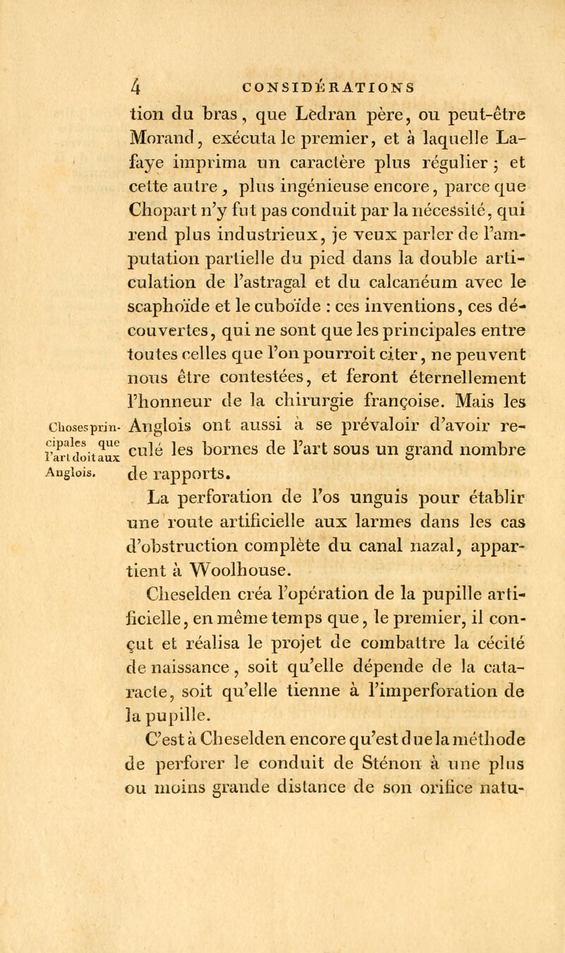 tion du bras, que Lèdran père, ou peut-être Morand, exécuta le premier, et à laquelle La- faye imprima un caractère plus régulier ; et cette autre _, plus ingénieuse encore, parce que Chopart n'y fut pas conduit par la nécessité, qui rend plus industrieux, je veux parler de l'am- putation partielle du pied dans la double arti- culation de l'astragal et du calcanéum avec le scaphoïde et le cuboïde : ces inventions, ces dé- couvertes, qui ne sont que les principales entre toutes celles que l'onpourroit citer, ne peuvent nous être contestées, et feront éternellement l'honneur de la chirurgie françoise. Mais les chosesprin- Auglois ont aussi à se prévaloir d'avoir re- Sfdoitaux cu^ *es Dornes de l'art sous un g^nd nombre Angiois. de rapports. La perforation de l'os unguis pour établir une route artificielle aux larmes dans les cas d'obstruction complète du canal nazal, appar- tient à Woolhouse. Cheselden créa l'opération de la pupille arti- ficielle, en même temps que, le premier, il con- çut et réalisa le projet de combattre la cécité de naissance, soit qu'elle dépende de la cata- racte, soit qu'elle tienne à l'imperforation de la pupille. C'est à Cheselden encore qu'est d ue la méthode de perforer le conduit de Sténon à une plus ou moins grande distance de son orifice natu-