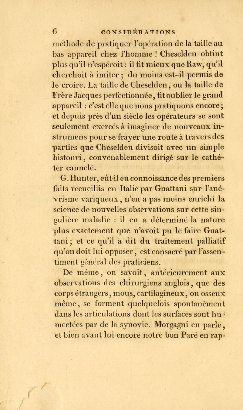 méthode de pratiquer l'opération de la taille au bas appareil chez l'homme ! Cheselden obtint plus qu'il n'espéroit : il fit mieux que Raw, qu'il cherchoit à imiter ; du moins est-il permis de le croire. La taille de Cheselden, ou la taille de Frère Jacques perfectionnée, fit oublier le grand appareil : c'est elle que nous pratiquons encore ; et depuis près d'un siècle les opérateurs se sont seulement exercés à imaginer de nouveaux in- struments pour se frayer une route à travers des parties que Cheselden divisoit avec un simple bistouri, convenablement dirigé sur le cathé- ter cannelé. G. Hunter, eût-il eu eonnoissance des premiers faits recueillis en Italie par Guattani sur l'ané- vrisme variqueux, n'en a pas moins enrichi la science de nouvelles observations sur cette sin- gulière maladie : il en a déterminé la nature plus exactement que n'avoit pu le faire Guat- tani ; et ce qu'il a dit du traitement palliatif qu'on doit lui opposer, est consacré par l'assen- timent général des praticiens. De même, on savoit, antérieurement aux observations des chirurgiens anglois, que des corps étrangers, mous, cartilagineux, ou osseux même, se forment quelquefois spontanément dans les articulations dont les surfaces sont hu- mectées par de la synovie. Morgagni en parle, et bien avant lui encore notre bon Paré en rap-