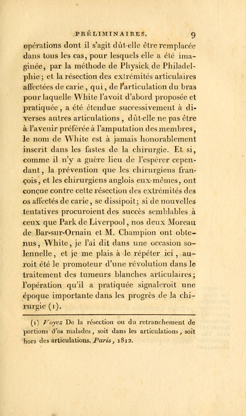 opérations dont il s'agit dût-elle être remplacée dans tous les cas, pour lesquels elle a élé ima- ginée, par la méthode de Physick de Philadel- phie ; et la résection des extrémités articulaires affectées de carie , qui, de l'articulation du bras pour laquelle White l'a voit d'abord proposée et pratiquée, a été étendue successivement à di- verses autres articulations , dût-elle ne pas être à l'avenir préférée à l'amputation des membres, le nom de White est à jamais honorablement inscrit dans les fastes de la chirurgie. Et si, comme il n'y a guère lieu de l'espérer cepen- dant , la prévention que les chirurgiens fran- çois, et les chirurgiens anglois eux-mêmes, ont conçue contre cette résection des extrémités des os affectés de carie, se dissipoit; si de nouvelles tentatives procuraient des succès semblables à ceux que Park de Liverpool, nos deux Moreau de Bar-sur-Ornain et M. Champion ont obte- nus , White, je l'ai dit dans une occasion so- lennelle , et je me plais à le répéter ici, au- roit été le promoteur d'une révolution dans le traitement des tumeurs blanches articulaires; l'opération qu'il a pratiquée signaleroit une époque importante dans les progrès de la chi- rurgie (i). (1) Voyez De la résection ou du retranchement de portions d'os malades, soit dans les articulations, soit hors des articulations. Paris, 1812.