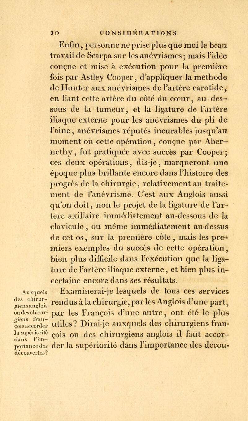 Enfin, personne ne prise plus que moi le beau travail de Scarpa sur les anévrismes; mais l'idée conçue et mise à exécution pour la première fois par Astley Cooper, d'appliquer la méthode de Hunter aux anévrismes de l'artère carotide, en liant cette artère du côté du cœur, au-des- sous de la tumeur, et la ligature de l'artère iliaque externe pour les anévrismes du pli de l'aine, anévrismes réputés incurables jusqu'au moment où cette opération, conçue par Aber- nethy, fut pratiquée avec succès par Cooper; ces deux opérations, dis-je, marqueront une époque plus brillante encore dans l'histoire des progrès de la chirurgie, relativement au traite- ment de l'anévrisme. C'est aux Anglois aussi qu'on doit, non le projet de la ligature de l'ar- tère axillaire immédiatement au-dessous de la clavicule, ou même immédiatement au-dessus de cet os, sur la première côte , mais les pre-*- miers exemples du succès de cette opération, bien plus difficile dans l'exécution que la liga- ture de l'artère iliaque externe, et bien plus in- certaine encore dans ses résultats. Auxquels Examinerai-je lesquels de tous ces services des clurur- j ug ^ ja c\l[ruTS{e «ar }es Anglois d'une part. giens anglois o 71 o 19 oudescimur- par les François d'une autre, ont été le plus foisaccorder utiles? Dirai-je auxquels des chirurgiens fran- ]a supériorité *s Qu ^es chimrmens anglois il faut accor- dans l'un- * ° ° portancedes der la supériorité dans 1 importance des décou- découvertes?