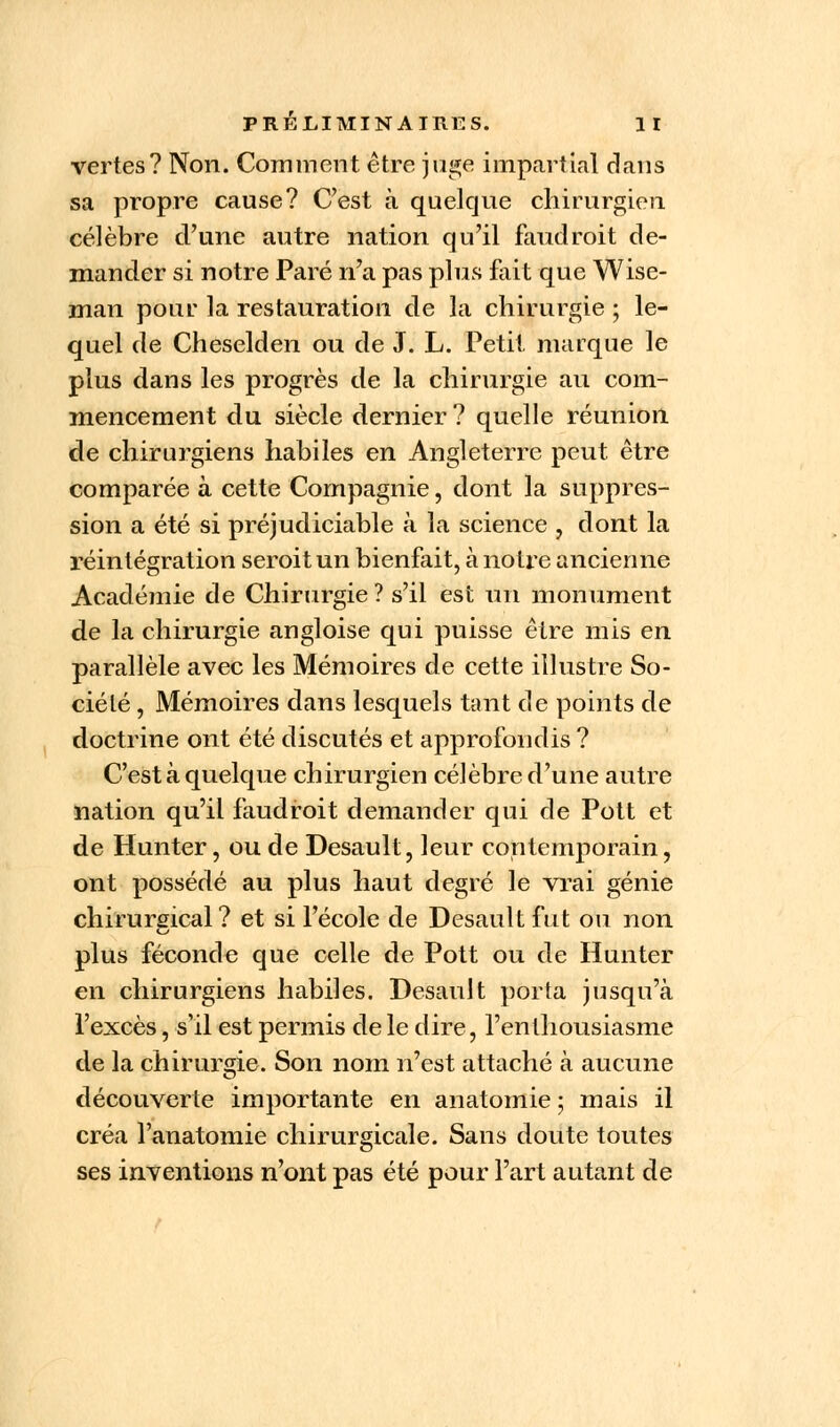 vertes? Non. Comment être juge impartial dans sa propre cause? C'est à quelque chirurgien célèbre d'une autre nation qu'il faudroit de- mander si notre Paré n'a pas plus fait que Wise- man pour la restauration de la chirurgie ; le- quel de Cheselden ou de J. L. Petit marque le plus dans les progrès de la chirurgie au com- mencement du siècle dernier? quelle réunion de chirurgiens habiles en Angleterre peut être comparée à cette Compagnie, dont la suppres- sion a été si préjudiciable à la science , dont la réintégration seroitun bienfait, à notre ancienne Académie de Chirurgie ? s'il est un monument de la chirurgie angloise qui puisse être mis en parallèle avec les Mémoires de cette illustre So- ciété , Mémoires dans lesquels tant de points de doctrine ont été discutés et approfondis ? C'est à quelque chirurgien célèbre d'une autre nation qu'il faudroit demander qui de Pott et de Hunter, ou de Desault, leur contemporain, ont possédé au plus haut degré le vrai génie chirurgical? et si l'école de Desault fut ou non plus féconde que celle de Pott ou de Hunter en chirurgiens habiles. Desault porta jusqu'à l'excès, s'il est permis de le dire, l'enthousiasme de la chirurgie. Son nom n'est attaché à aucune découverte importante en anatomie ; mais il créa l'anatomie chirurgicale. Sans doute toutes ses inventions n'ont pas été pour l'art autant de
