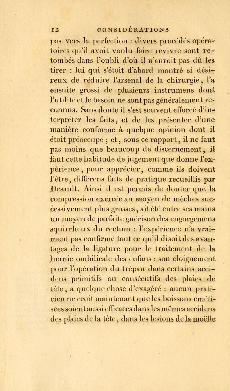 pas vers la perfection : divers procédés opéra- toires qu'il avoit voulu, faire revivre sont re- tombés dans l'oubli d'où il n'auroit pas dû les tirer : lui qui s'étoit d'abord montré si dési- reux de réduire l'arsenal de la chirurgie, l'a ensuite grossi de plusieurs instrumens dont l'utilité et le besoin ne sont pas généralement re- connus. Sans doute il s'est souvent efforcé d'in- terpréter les faits, et de les présenter d'une manière conforme à quelque opinion dont il étoit préoccupé ; et, sous ce rapport, il ne faut pas moins que beaucoup de discernement, il faut cette habitude de jugement que donne l'ex- périence, pour apprécier, comme ils doivent l'être, différens faits de pratique recueillis par Desault. Ainsi il est permis de douter que la compression exercée au moyen de mèches suc- cessivement plus grosses, ait été entre ses mains un moyen de parfaite guérison des engorgemens squirrheux du rectum : l'expérience n'a vrai- ment pas confirmé tout ce qu'il disoit des avan- tages de la ligature pour le traitement de la hernie ombilicale des enfans : son éloignement pour l'opération du trépan dans certains acci- dens primitifs ou consécutifs des plaies de tête , a quelque chose d'exagéré : aucun prati- cien ne croit maintenant que les boissons éméti- sées soient aussi efficaces dans les mêmes accidens des plaies de la tête, dans les lésions de la moelle