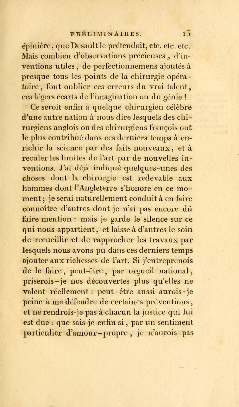 cpinière, que Desault le prétendoit, etc. etc. etc. Mais combien d'observations précieuses , d'in- ventions utiles , de perfectionnemens ajoutés à presque tous les points de la chirurgie opéra- toire, font oublier ces erreurs du vrai talent, ces légers écarts de l'imagination ou du génie ! Ce seroit enfin à quelque chirurgien célèbre d'une autre nation à nous dire lesquels des chi- rurgiens anglois ou des chirurgiens françois ont le plus contribué dans ces derniers temps à en- richir la science par des faits nouveaux, et à reculer les limites de l'art par de nouvelles in- ventions. J'ai déjà indiqué quelques-unes des choses dont la chirurgie est redevable aux hommes dont l'Angleterre s'honore en ce mo- ment ; je serai naturellement conduit à en faire connoître d'autres dont je n'ai pas encore dû faire mention : mais je garde le silence sur ce qui nous appartient, et laisse à d'autres le soin de recueillir et de rapprocher les travaux par lesquels nous avons pu dans ces derniers temps ajouter aux richesses de l'art. Si j'entreprenois de le faire, peut-être, par orgueil national, priserois-je nos découvertes plus qu'elles ne valent réellement : peut-être aussi aurois-je peine à me défendre de certaines préventions, et ne rendrois-je pas à chacun la justice qui lui est due : que sais-je enfin si, par un sentiment particulier d'amour - propre , je n'aurais pas