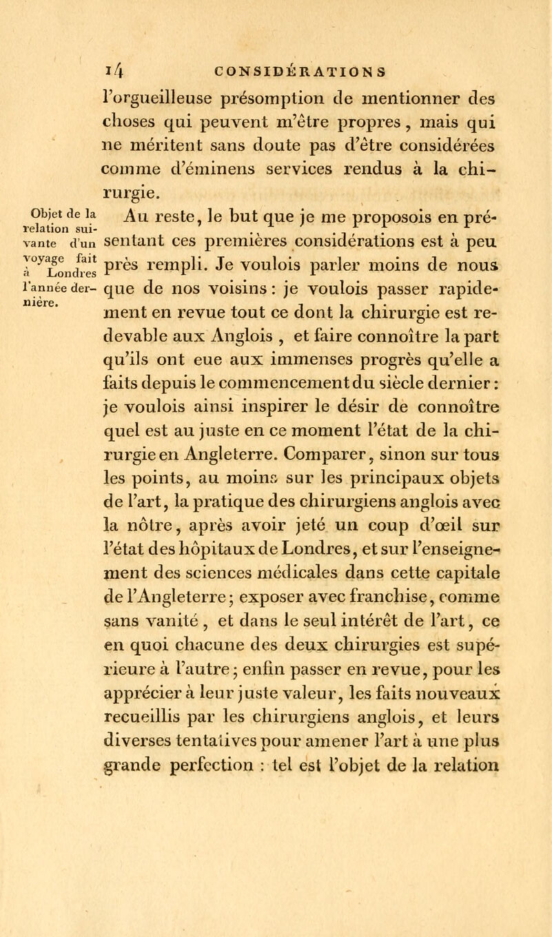 l'orgueilleuse présomption de mentionner des choses qui peuvent m'être propres, mais qui ne méritent sans doute pas d'être considérées comme d'éminens services rendus à la chi- rurgie. Objet de la ^u reste, le but que je me proposois en pré- relation sui- ., . -, '. , vante d'un sentant ces premières considérations est à peu I°y2ondVes Pr^s rernPn- ^e voulois parler moins de nous l'année der- que de nos voisins : je voulois passer rapide- ment en revue tout ce dont la chirurgie est re- devable aux Anglois , et faire connoître la part qu'ils ont eue aux immenses progrès qu'elle a faits depuis le commencement du siècle dernier : je voulois ainsi inspirer le désir de connoître quel est au juste en ce moment l'état de la chi- rurgie en Angleterre. Comparer, sinon sur tous les points, au moins sur les principaux objets de l'art, la pratique des chirurgiens anglois avec la nôtre, après avoir jeté un coup d'œiL sur l'état des hôpitaux de Londres, et sur l'enseigne- ment des sciences médicales dans cette capitale de l'Angleterre; exposer avec franchise, comme sans vanité , et dans le seul intérêt de l'art, ce en quoi chacune des deux chirurgies est supé- rieure à l'autre ; enfin passer en revue, pour les apprécier à leur juste valeur, les faits nouveaux recueillis par les chirurgiens anglois, et leurs diverses tentaiives pour amener l'art à une plus grande perfection : tel est l'objet de la relation