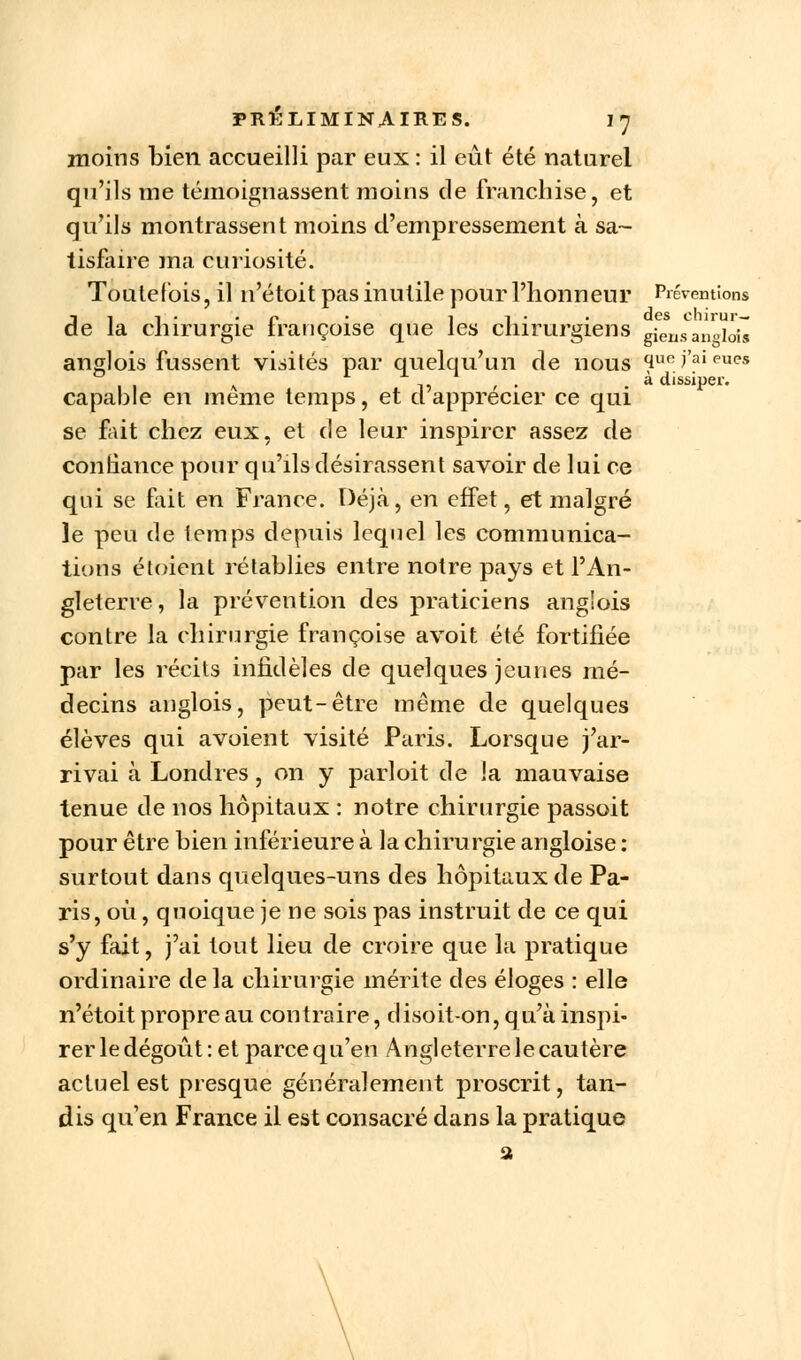 moins bien accueilli par eux : il eût été naturel qu'ils me témoignassent moins de franchise, et qu'ils montrassent moins d'empressement à sa- tisfaire ma curiosité. Toutefois, il n'étoit pas inutile pour l'honneur Préventions dit- r • il- • des chirur— e la chirurgie Irançoise que les chirurgiens gierisan»iois anglois fussent visités par quelqu'un de nous quei'aieu<?s il \ -11 f • • a dissiper. capable en même temps, et d apprécier ce qui se fait chez eux, et de leur inspirer assez de contiance pour qu'ils désirassent savoir de lui ce qui se fait en France. Déjà, en effet, et malgré Je peu de temps depuis lequel les communica- tions étoient rétablies entre notre pays et l'An- gleterre , la prévention des praticiens anglois contre la chirurgie françoise avoit été fortifiée par les récits infidèles de quelques jeunes mé- decins anglois, peut-être même de quelques élèves qui avoient visité Paris. Lorsque j'ar- rivai à Londres, on y parloit de la mauvaise tenue de nos hôpitaux : notre chirurgie passoit pour être bien inférieure à la chirurgie angloise : surtout dans quelques-uns des hôpitaux de Pa- ris, où , quoique je ne sois pas instruit de ce qui s'y fait, j'ai tout lieu de croire que la pratique ordinaire de la chirurgie mérite des éloges : elle n'étoit propre au contraire, disoit-on, qu'à inspi- rer le dégoût : et parce qu'en Angleterre le cautère actuel est presque généralement proscrit, tan- dis qu'en France il est consacré dans la pratique a