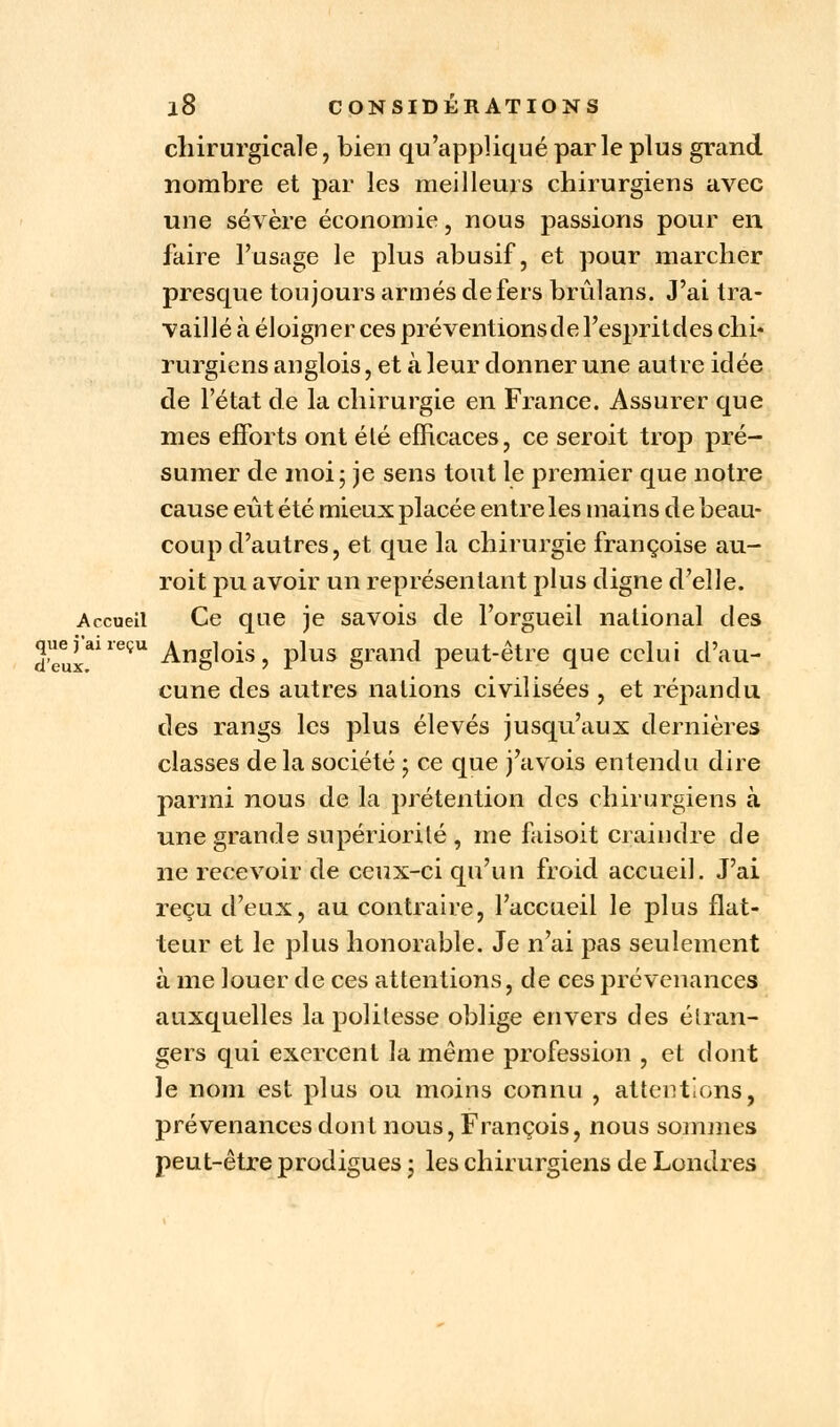 chirurgicale, bien qu'appliqué parle plus grand nombre et par les meilleurs chirurgiens avec une sévère économie, nous passions pour en faire l'usage le plus abusif, et pour marcher presque toujours armés de fers brûlans. J'ai tra- vaillé à éloigner ces préventions de l'esprit des chi- rurgiens anglois, et à leur donner une autre idée de l'état de la chirurgie en France. Assurer que mes efforts ont élé efficaces, ce seroit trop pré- sumer de moi; je sens tout le premier que notre cause eût été mieux placée entre les mains de beau- coup d'autres, et que la chirurgie françoise au- roit pu avoir un représentant plus digne d'elle. Accueil Ce que je savois de l'orgueil national des que j ai reçu ^ng]0][s ? p]us grand peut-être que celui d'au- cune des autres nations civilisées , et répandu des rangs les plus élevés jusqu'aux dernières classes delà société ; ce que j'avois entendu dire parmi nous de la prétention des chirurgiens à une grande supériorité , me faisoit craindre de ne recevoir de ceux-ci qu'un froid accueil. J'ai reçu d'eux, au contraire, l'accueil le plus flat- teur et le plus honorable. Je n'ai pas seulement à me louer de ces attentions, de ces prévenances auxquelles la politesse oblige envers des étran- gers qui exercent la même profession , et dont le nom est plus ou moins connu , attentions, prévenances dont nous, François, nous sommes peut-être prodigues ; les chirurgiens de Londres