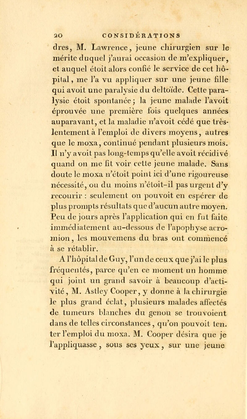 cires, M. Lawrence, jeune chirurgien sur le mérite duquel j'aurai occasion de m'expliquer, et auquel étoit alors confié le service de cet hô- pital , me l'a vu appliquer sur une jeune fille qui avoit une paralysie du deltoïde. Cette para- lysie étoit spontanée ; la jeune malade l'avoit éprouvée une première fois quelques années auparavant, et la maladie n'a voit cédé que très- lentement à l'emploi de divers moyens, autres que le moxa, continué pendant plusieurs mois. Il n'y avoit pas long-temps qu'elle avoit récidivé quand on me fit voir cette jeune malade. Sans doute le moxa n'étoit point ici d'une rigoureuse nécessité, ou du moins n'étoit-il pas urgent d'y recourir : seulement on pou voit en espérer de plus prompts résultats que d'aucun autre moyen. Peu de jours après l'application qui en fut faite immédiatement au-dessous de l'apophyse acro- mion, les mouvemens du bras ont commencé à se rétablir. A l'hôpital de Guy, l'un de ceux que j'ai le plus fréquentés, parce qu'en ce moment un homme qui joint un grand savoir à beaucoup d'acti- vité, M. Astley Cooper, y donne à la chirurgie le plus grand éclat, plusieurs malades affectés de tumeurs blanches du genou se trou voient dans de telles circonstances, qu'on pouvoit ten- ter l'emploi du moxa. M. Cooper désira que je l'appliquasse, sous ses yeux, sur une jeune
