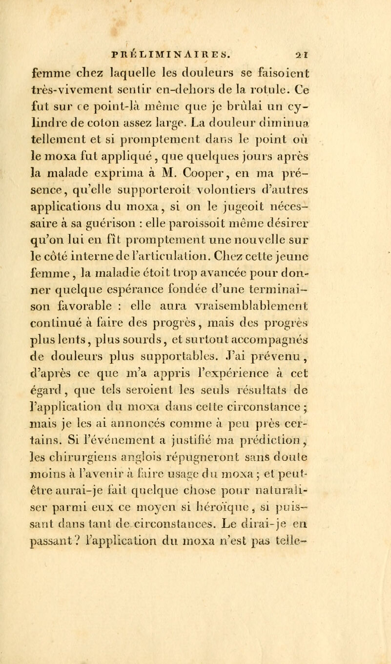 femme chez laquelle les douleurs se faisoient très-vivement sentir en-dehors de la rotule. Ce fut sur ce point-là même que je brûlai un cy- lindre de coton assez large. La douleur diminua tellement et si promptement dans le point où le moxa fut appliqué, que quelques jours après la malade exprima à M. Cooper, en ma pré- sence, qu'elle supporterait volontiers d'autres applications du moxa, si on le jugeoit néces- saire à sa guérison : elle paroissoit même désirer qu'on lui en fît promptement une nouvelle sur le côté interne de l'articulation. Chez cette jeune femme, la maladie étoit trop avancée pour don- ner quelque espérance fondée d'une terminai- son favorable : elle aura vraisemblablement continué à faire des progrès, mais des progrès plus lents, plus sourds, et surtout accompagnés de douleurs plus supportables. J'ai prévenu, d'après ce que m'a appris l'expérience à cet égard, que tels seroient les seuls résultats de l'application du moxa dans cette circonstance; mais je les ai annoncés comme à peu près cer- tains. Si l'événement a justifié ma prédiction, les chirurgiens anglois répugneront sans doute moins à l'avenir à faire usage du moxa ; et peut- être aurai-je fait quelque chose pour naturali- ser parmi eux ce moyen si héroïque, si puis- sant dans tant de circonstances. Le dirai-je en passant? l'application du moxa n'est pas telle-