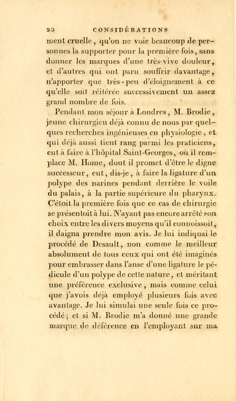 ment cruelle , qu'on ne voie beaucoup de per- sonnes la supporter pour la première fois, sans donner les marques d'une très-vive douleur, et d'autres qui ont paru souffrir davantage, n'apporter que très-peu d'éloignement à ce qu'elle soit réilérée successivement un assez grand nombre de fois. Pendant mon séjour à Londres, M. Brodie , jeune chirurgien déjà connu de nous par quel- ques recherches ingénieuses en physiologie , et qui déjà aussi tient rang parmi les praticiens, eut à faire à l'hôpital Saint-Georges, où. il rem- place M. Home, dont il promet d'être le digne successeur, eut, dis-je , à faire la ligature d'un polype des narines pendant derrière le voile du palais, à la partie supérieure du pharynx. C'étoit la première fois que ce cas de chirurgie se présentoit à lui. N'ayant pas encore arrêté son choix entre les divers moyens qu'il connoissoit, il daigna prendre mon avis. Je lui indiquai le procédé de Desault, non comme le meilleur absolument de tous ceux qui ont été imaginés pour embrasser dans l'anse d'une ligature le pé- dicule d'un polype de cette nature, et méritant une préférence exclusive , mais comme celui que j'avois déjà employé plusieurs fois avec avantage. Je lui simulai une seule fois ce pro- cédé ; et si M. Brodie m'a donné une grande marque de déférence en l'employant sur ma