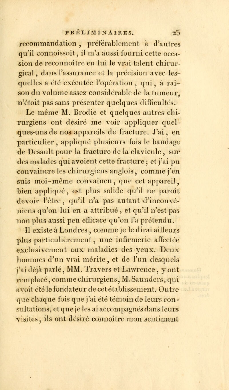 recommandation , préférablement à d'autres qu'il connoissoit, il m'a aussi fourni cette occa- sion de reconnoître en lui le vrai talent chirur- gical , dans l'assurance et la précision avec les- quelles a été exécutée l'opération , qui, à rai- son du volume assez considérable de la tumeur, n'étoit pas sans présenter quelques difficultés. Le même M. Brodie et quelques autres chi- rurgiens ont désiré me voir appliquer quel- ques-uns de nos appareils de fracture. J'ai, en particulier, appliqué plusieurs fois le bandage de Desault pour la fracture de la clavicule , sur des malades qui avoient cette fracture ; et j'ai pu convaincre les chirurgiens anglois, comme j'en suis moi-même convaincu, que cet appareil, bien appliqué, est plus solide qu'il ne paroît devoir l'être, qu'il n'a pas autant d'inconvé- niens qu'on lui en a attribué , et qu'il n'est pas non plus aussi peu efficace qu'on l'a prétendu. Il existe à Londres , comme je le dirai ailleurs plus particulièrement, une infirmerie affectée exclusivement aux maladies des yeux. Deux hommes d'un vrai mérite, et de l'un desquels j'ai déjà parlé, MM. Travers et Lawrence, y ont remplacé, comme chirurgiens, M.Saunders, qui avoit été le fondateur de cet établissement. Outre que chaque fois que j'ai été témoin de leurs con - sulfations, et que je les ai accompagnés dans leurs visites, ils ont désiré connoître mon sentiment