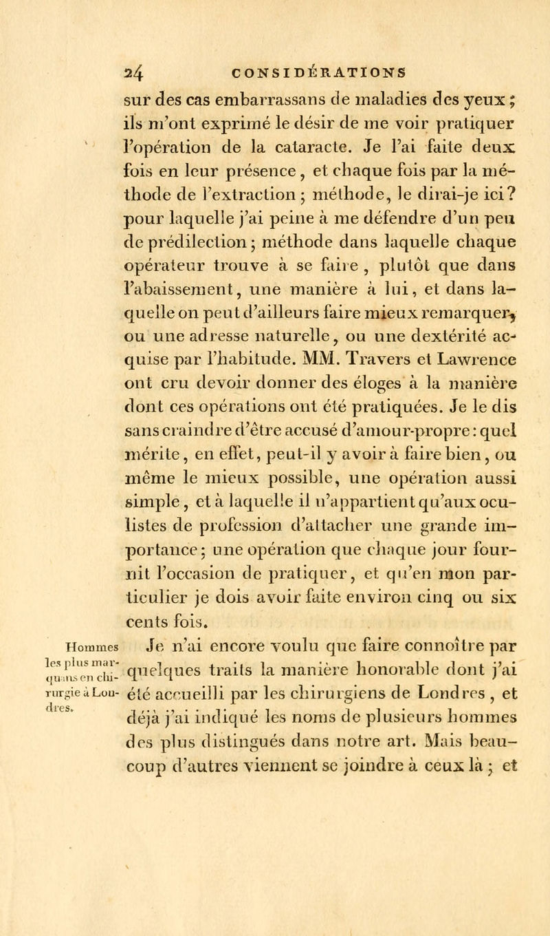 sur des cas embarrassans de maladies des yeux ; ils m'ont exprimé le désir de me voir pratiquer l'opération de la cataracte. Je l'ai faite deux fois en leur présence, et chaque fois par la mé- thode de l'extraction ; méthode, le dirai-je ici? pour laquelle j'ai peine à me défendre d'un peu de prédilection ; méthode dans laquelle chaque opérateur trouve à se faire , plutôt que dans l'abaissement, une manière à lui, et dans la- quelle on peut d'ailleurs faire mieux remarquer^ ou une adresse naturelle, ou une dextérité ac- quise par l'habitude. MM. Travers et Lawrence ont cru devoir donner des éloges à la manière dont ces opérations ont été pratiquées. Je le dis sans craindre d'être accusé d'amour-propre : quel mérite, en effet, peut-il y avoir à faire bien, ou même le mieux possible, une opération aussi simple, et à laquelle il n'appartient qu'aux ocu- listes de profession d'attacher une grande im- portance; une opération que chaque jour four- nit l'occasion de pratiquer, et qu'en mon par- ticulier je dois avoir faite environ cinq ou six cents fois. Hommes Je n'ai encore voulu que faire connoître par ArLend'ii- quelques traits la manière honorable dont j'ai mrgieùLou- été accueilli par les chirurgiens de Londres , et déjà j'ai indiqué les noms de plusieurs hommes des plus distingués dans notre art. Mais beau- coup d'autres viennent se joindre à ceux là ; et