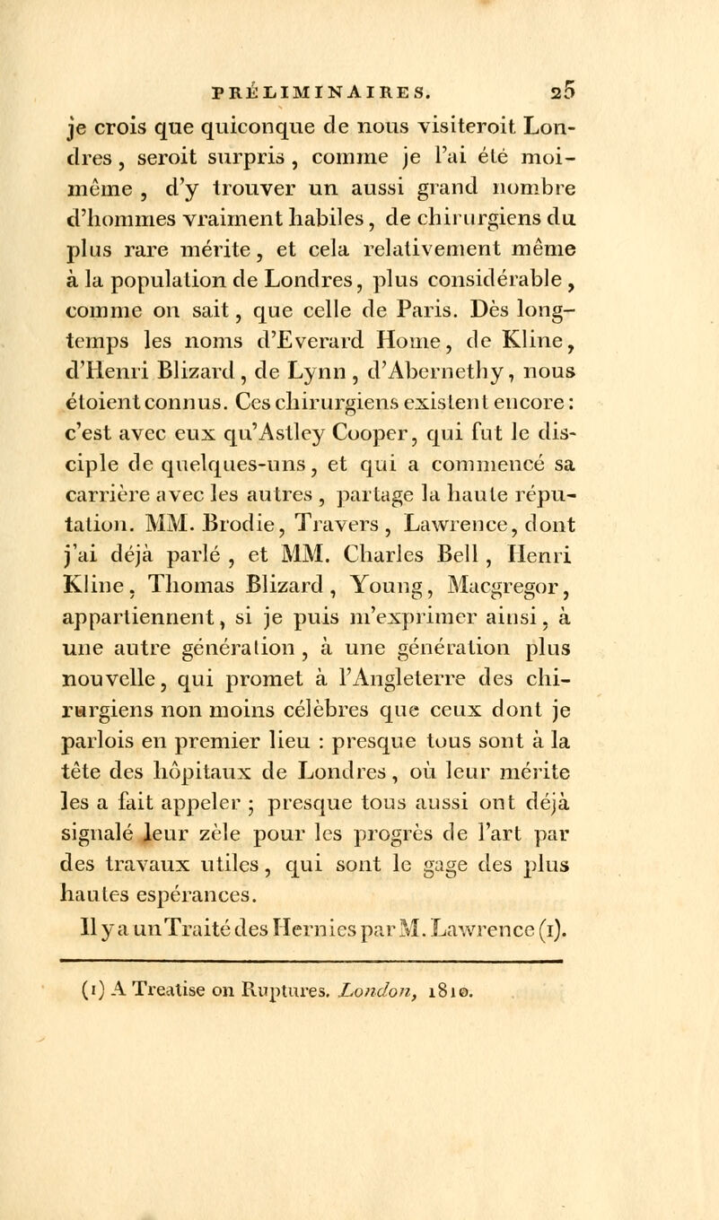 je crois que quiconque de nous visiteroit Lon- dres , seroit surpris , comme je l'ai été moi- même , d'y trouver un aussi grand nombre d'hommes vraiment habiles, de chirurgiens du plus rare mérite, et cela relativement même à la population de Londres, plus considérable , comme on sait, que celle de Paris. Dès long- temps les noms d'Everard Home, de Kline, d'Henri Blizard, de Lynn , d'Abernethy, nous étoient connus. Ces chirurgiens existent encore : c'est avec eux qu'Astley Cooper, qui fut le dis- ciple de quelques-uns, et qui a commencé sa carrière avec les autres , partage la haute répu- tation. MM. Brodie, Travers, Lawrence, dont j'ai déjà parlé , et MM. Charles Bell, Henri Kline, Thomas Blizard, Young, Macgregor, appartiennent, si je puis m'exprimer ainsi, à une autre génération , à une génération plus nouvelle, qui promet à l'Angleterre des chi- rurgiens non moins célèbres que ceux dont je parlois en premier lieu : presque tous sont à la tête des hôpitaux de Londres, où leur mérite les a fait appeler ; presque tous aussi ont déjà signalé leur zèle pour les progrès de l'art par des travaux utiles, qui sont le gage des plus hautes espérances. Il y a unTraité des Hernies par M. Lawrence (1). (1) A Tx-eatise on Ruptures. London, 1810.