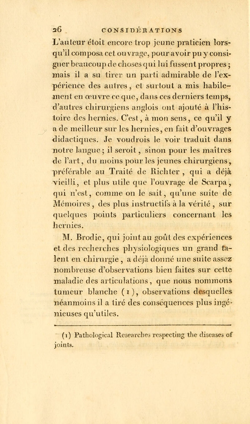 L'auteur étoit encore trop jeune praticien lors- qu'il composa cet ou vrage, pour avoir pu y consi- gner beaucoup de choses qui lui fussent propres ; mais il a su tirer un parti admirable de l'ex- périence des autres, et surtout a mis habile- ment en œuvre ce que, dans ces derniers temps, d'autres chirurgiens anglois ont ajouté à l'his- toire des hernies. C'est, à mon sens, ce qu'il y a de meilleur sur les hernies, en fait d'ouvrages didactiques. Je voudrois le voir traduit dans notre langue; il seroit, sinon pour les maîtres de l'art, du moins pour les jeunes chirurgiens, préférable au Traité de Richter , qui a déjà vieilli, et plus utile que l'ouvrage de Scarpa, qui n'est, comme on le sait, qu'une suite de Mémoires , des plus instructifs à la vérité , sur quelques points particuliers concernant les hernies. M. Brodie, qui joint au goût des expériences et des recherches physiologiques un grand ta- lent en chirurgie , a déjà donné une suite assez nombreuse d'observations bien faites sur cette maladie des articulations, que nous nommons tumeur blanche ( i ), observations desquelles néanmoins il a tiré des conséquences plus ingé- nieuses qu'utiles. (1) Pathological Researcbes respecling the diseases of joints.