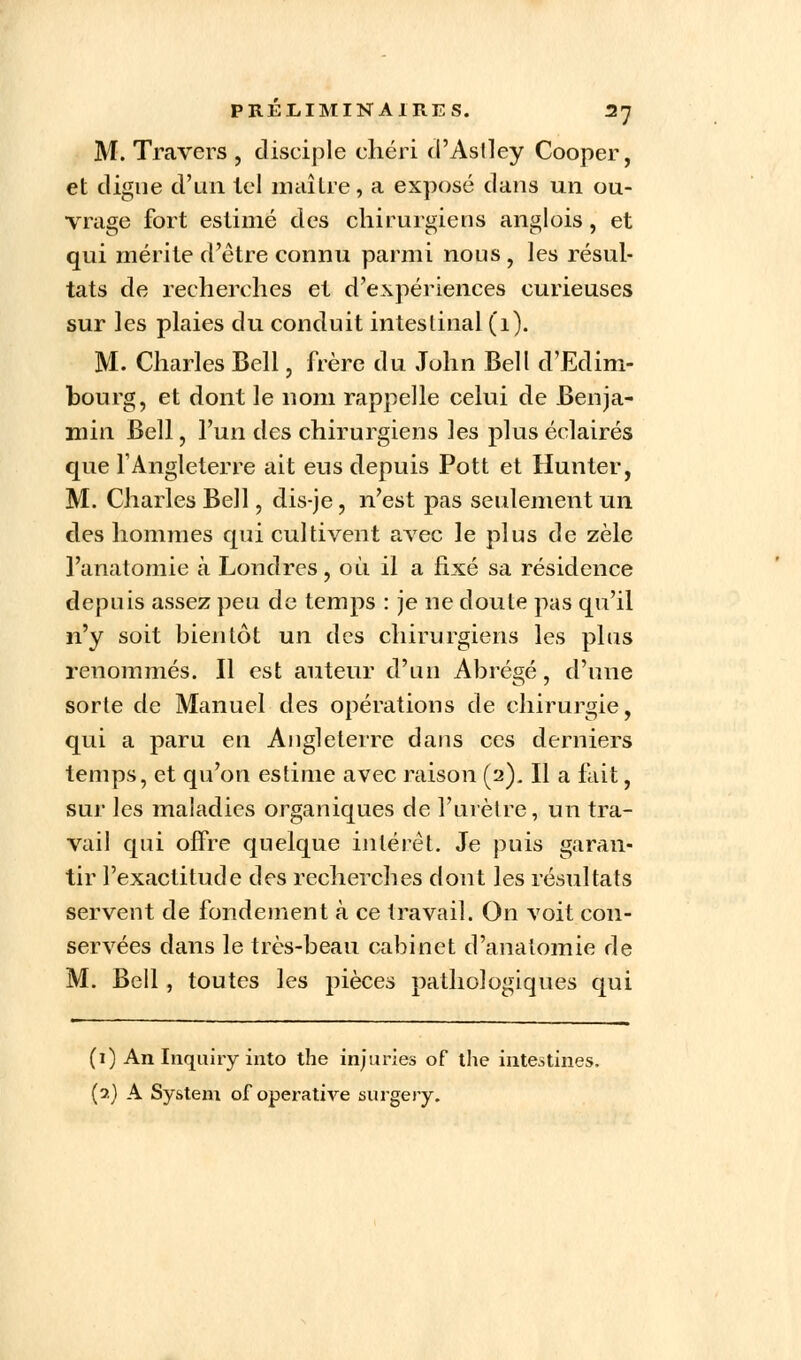 M. Travers , disciple chéri d'Aslley Cooper, et digue d'un tel maître, a exposé dans un ou- vrage fort estimé des chirurgiens anglois, et qui mérite d'être connu parmi nous , les résul- tats de recherches et d'expériences curieuses sur les plaies du conduit intestinal (1). M. Charles Bell, frère du John Bell d'Edim- bourg, et dont le nom rappelle celui de Benja- min Bell, l'un des chirurgiens les plus éclairés que l'Angleterre ait eus depuis Pott et Hunter, M. Charles Bell, dis-je, n'est pas seulement un des hommes qui cultivent avec le plus de zèle l'anatornie à Londres, où il a fixé sa résidence depuis assez peu de temps : je ne doute pas qu'il n'y soit bientôt un des chirurgiens les plus renommés. Il est auteur d'un Abrégé, d'une sorte de Manuel des opérations de chirurgie, qui a paru en Angleterre dans ces derniers temps, et qu'on estime avec raison (2). Il a fait, sur les maladies organiques de l'urètre, un tra- vail qui offre quelque intérêt. Je puis garan- tir l'exactitude des recherches dont les résultats servent de fondement à ce travail. On voit con- servées dans le très-beau cabinet d'analomie de M. Bell, toutes les pièces pathologiques qui (1) An Inquiry into the injuries of the intestines. (2) A System of operative surgery.
