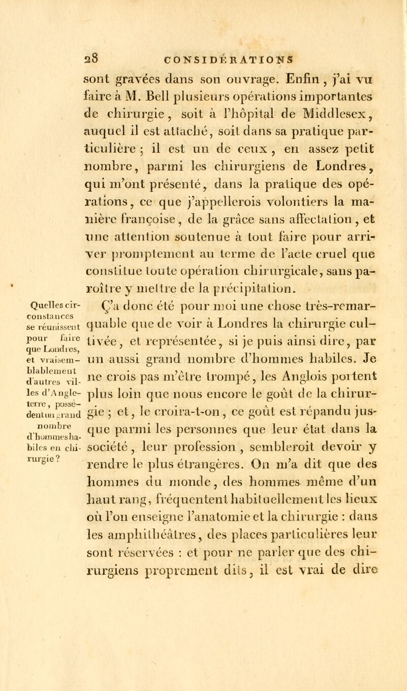 sont gravées dans son ouvrage. Enfin , j'ai vu faire à M. Bell plusieurs opérations importantes de chirurgie, soit à l'hôpital de Middlesex, auquel il est attaché, soit dans sa pratique par- ticulière ; il est un de ceux , en assez petit nombre, parmi les chirurgiens de Londres, qui m'ont présenté, dans la pratique des opé- rations, ce que j'appellerais volontiers la ma- nière françoise, de la grâce sans affectation , et une attention soutenue à tout faire pour arri- ver promptement au terme de l'acte cruel que constitue toute opération chirurgicale, sans pa- roître y mettre de la précipitation. Quellescir- Ça donc été pour moi une chose très-rcmar- constances I1 -, .,T , 1 1 • • 1 se réunissent quable que de voir a Londres la chirurgie cul- pour fane t.ivée, et représentée, si je puis ainsi dire, par que Londres, l ' ' ' . et vraisem- un aussi grand nombre d'hommes habiles. Je Llableiuent • j», , ' 1 a l • i.: 4. dautres vil- ne crols Pas urètre trompe, les Anglois poitent les d'Angle- plus loin que nous encore le goût de la chirur- terre, possé- . , . n. ... , 1 • dentun^aud gie > et, le croira-t-on, ce goût est répandu jus- nombre c,ue parmi ]es personnes que leur état dans la d hommes ha- . biles en du- société , leur profession , scmbleroit devoir y rur§ie' rendre le plus étrangères. On m'a dit que des hommes du monde, des hommes même d'un haut rang, fréquentent habituellement les lieux où l'on enseigne l'anatomie et la chirurgie : dans les amphithéâtres, des places particulières leur sont réservées : et pour ne parler que des chi- rurgiens proprement dits, il est vrai de dire