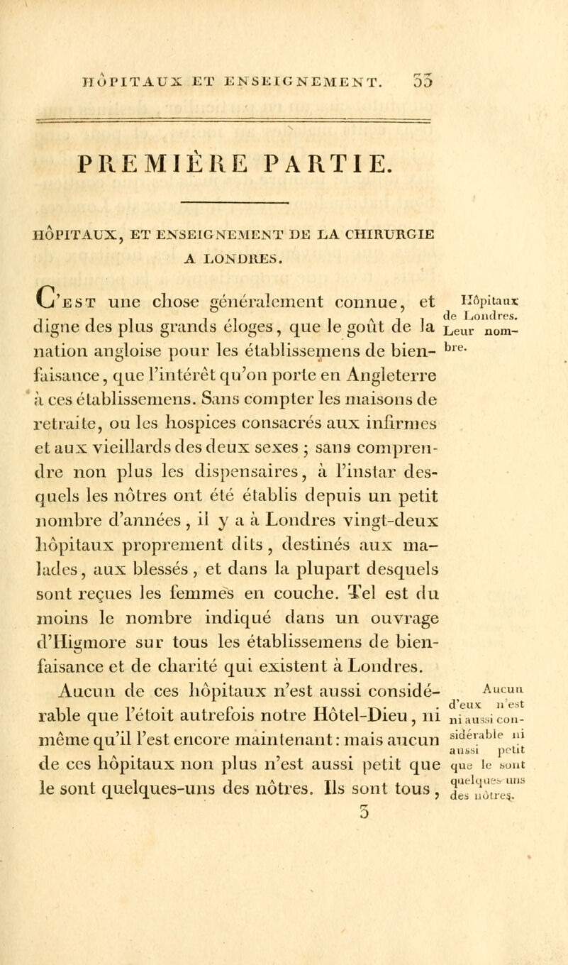 HOPITAUX ET ENSEIGNEMENT. 00 PREMIERE PARTIE. HOPITAUX, ET ENSEIGNEMENT DE LA CHIRURGIE A LONDRES. vj'est une chose généralement connue, et Hôpitaux digne des plus grands éloges, que le goût de la Leur nomi nation angloise pour les établissemens de bien- bre- faisance, que l'intérêt qu'on porte en Angleterre à ees établissemens. Sans compter les maisons de retraite, ou les hospices consacrés aux infirmes et aux vieillards des deux sexes ; sans compren- dre non plus les dispensaires, à l'instar des- quels les nôtres ont été établis depuis un petit nombre d'années , il y a à Londres vingt-deux hôpitaux proprement dits, destinés aux ma- lades, aux blessés, et dans la plupart desquels sont reçues les femmes en couche. Tel est du moins le nombre indiqué dans un ouvrage d'Higtnore sur tous les établissemens de bien- faisance et de charité qui existent à Londres. Aucun de ces hôpitaux n'est aussi considé- Aucun ii î?'.* c • tt-vita* • d'eux n'est rable que letoit autretois notre liotel-JJieu, ni niaus..! cou- même qu'il l'est encore maintenant: mais aucun s,de,able m x aussi petit de ces hôpitaux non plus n'est aussi petit que que le sont le sont quelques-uns des nôtres. Ils sont tous, J* uo'ue.
