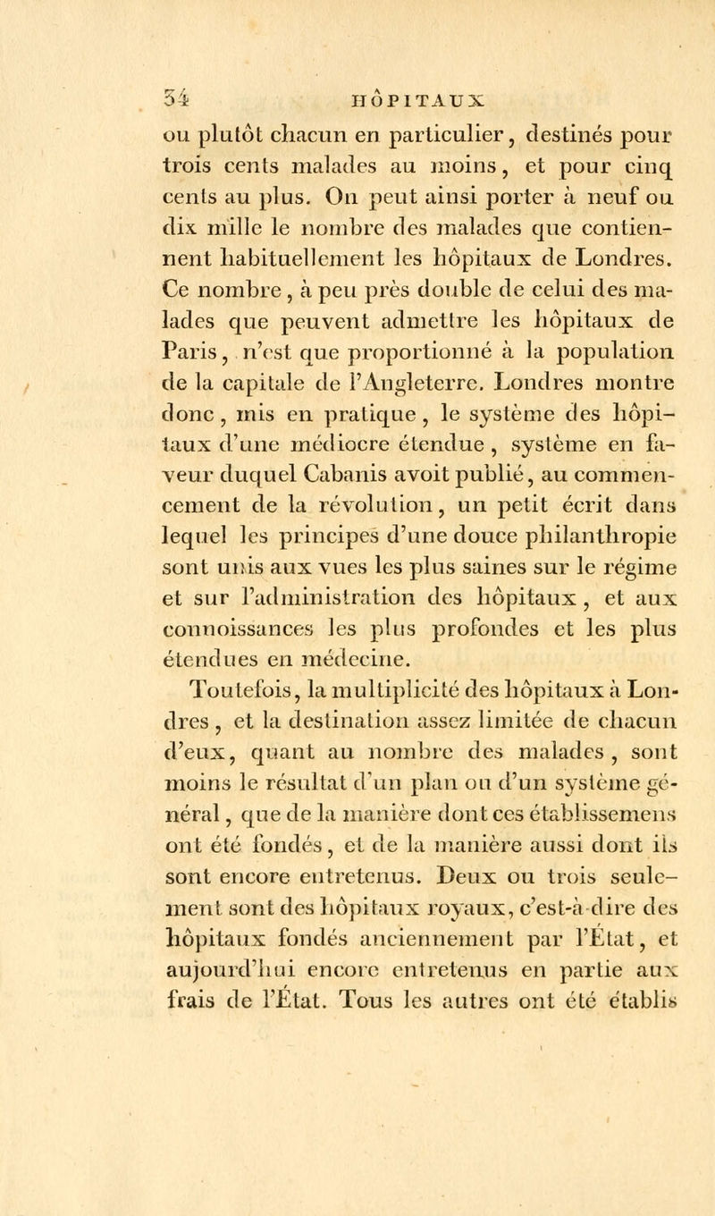 ou plutôt chacun en particulier, destinés pour trois cents malades au moins, et pour cinq cents au plus. On peut ainsi porter à neuf ou dix mille le nombre des malades que contien- nent habituellement les hôpitaux de Londres. Ce nombre , à peu près double de celui des ma- lades que peuvent admettre les hôpitaux de Paris, n'est que proportionné à la population de la capitale de l'Angleterre. Londres montre donc, mis en pratique, le système des hôpi- taux d'une médiocre étendue , système en fa- veur duquel Cabanis avoit publié, au commen- cement de la révolution, un petit écrit dans lequel les principes d'une douce philanthropie sont unis aux vues les plus saines sur le régime et sur l'administration des hôpitaux , et aux connoissances les plus profondes et les plus étendues en médecine. Toutefois, la multiplicité des hôpitaux à Lon- dres , et la destination assez limitée de chacun d'eux, quant au nombre des malades, sont moins le résultat d'un plan ou d'un système gé- néral , que de la manière dont ces établissemens ont été fondés, et de la manière aussi dont ils sont encore entretenus. Deux ou trois seule- ment sont des hôpitaux royaux, c'est-à-dire des hôpitaux fondés anciennement par l'Etat, et aujourd'hui encore entretenus en partie aux frais de l'État. Tous les autres ont été établis