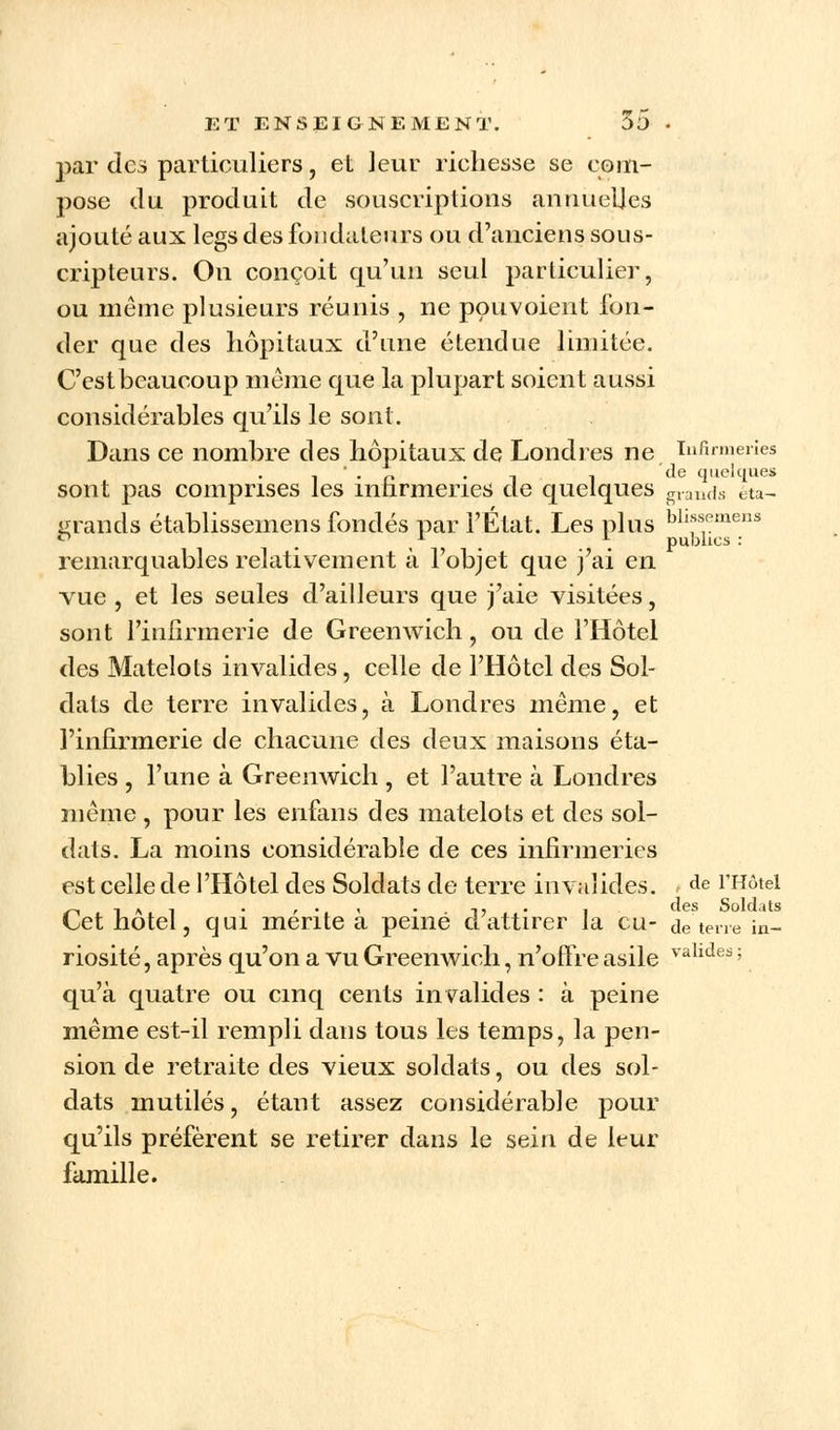 par des particuliers, et leur richesse se coin- pose du produit de souscriptions annuelles ajouté aux legs des fondateurs ou d'anciens sous- cripteurs. On conçoit qu'un seul particulier, ou même plusieurs réunis , ne pouvoient fon- der que des hôpitaux d'une étendue limitée. C'est beaucoup même que la plupart soient aussi considérables qu'ils le sont. Dans ce nombre des hôpitaux de Londres ne infirmeries ' . . T de quelques sont pas comprises les infirmeries de quelques grands eta- urands établissemens fondés par l'État. Les plus bllsspmens . , . . publics : remarquables relativement à l'objet que j'ai en vue , et les seules d'ailleurs que j'aie visitées, sont l'infirmerie de Greenwich, ou de l'Hôtel des Matelots invalides, celle de l'Hôtel des Sol- dats de terre invalides, à Londres même, et l'infirmerie de chacune des deux maisons éta- blies , l'une à Greenwich , et l'autre à Londres même , pour les enfans des matelots et des sol- dats. La moins considérable de ces infirmeries est celle de l'Hôtel des Soldats de terre invalides. de l'Hôtel „ -, A , . ,., . ,,. , des Soldats Cet notel, qui mente a peiné ci attirer la eu- de terre in- riosité, après qu'on a vu Greenwich, n'offre asile valldes ; qu'à quatre ou cinq cents invalides : à peine même est-il rempli dans tous les temps, la pen- sion de retraite des vieux soldats, ou des sol- dats mutilés, étant assez considérable pour qu'ils préfèrent se retirer dans le sein de leur famille.