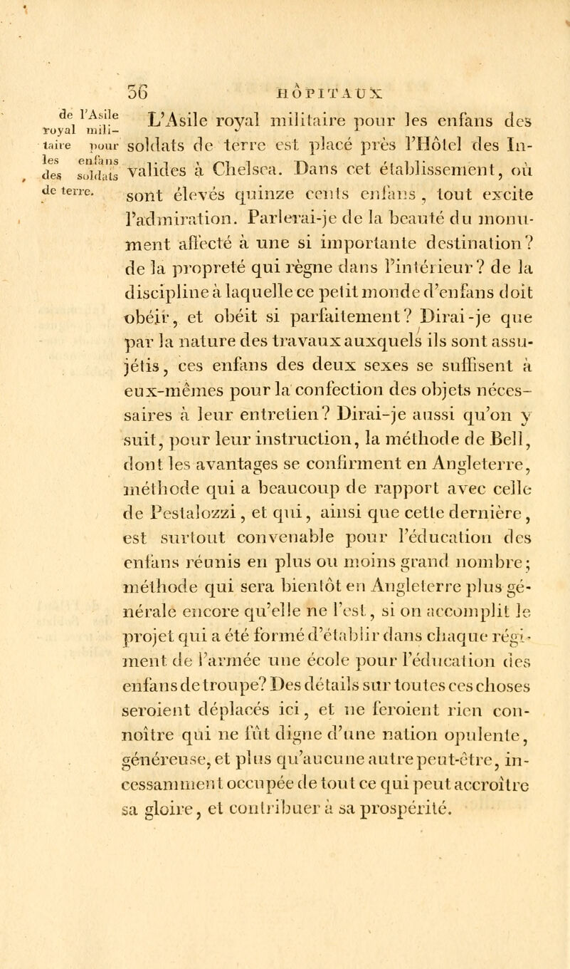 de l'Asile L'Asile royal militaire pour les enfans des royal mili- -' *- taire pour soldats de terre est placé près l'Hôtel des In- des soldats valides à Chelsea. Dans cet établissement, où de terre. sont élevés quinze cents enfans , tout excite l'admiration. Parlerai-je de la beauté du monu- ment affecté à une si importante destination? de la propreté qui règne dans l'intérieur? de la discipline à laquelle ce petit monde d'en fans doit obéir, et obéit si parfaitement? Dirai-je que par la nature des travaux auxquels ils sont assu- jétis, ces enfans des deux sexes se suffisent à eux-mêmes pour la confection des objets néces- saires à leur entretien? Dirai-je aussi qu'on y suit, pour leur instruction, la méthode de Bell, dont les avantages se confirment en Angleterre, méthode qui a beaucoup de rapport avec celle de Pestalozzi , et qui, ainsi que cette dernière, est surtout convenable pour l'éducation des enfans réunis en plus ou moins grand nombre; méthode qui sera bientôt en Angleterre plus gé- nérale encore qu'elle ne l'est, si on accomplit le projet qui a été formé d'établir dans chaque régi- ment de l'armée une école pour l'éducation des enfans de troupe? Des détails sur toutes ces choses seroient déplacés ici, et ne feroient rien con- noître qui ne fut digne d'une nation opulente, généreuse, et plus qu'aucune autre peut-être, in- cessanimen t occupée de tout ce qui peut accroître sa gloire, et contribuer à sa prospérité.