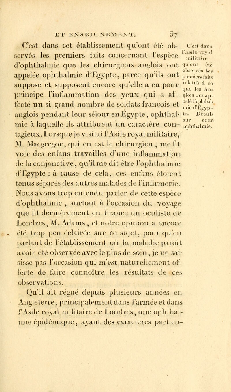 C'est clans cet établissement qu'ont été ob- C'est dan» ,1 ' C '1 l •!)■ ' l'Asile royal serves les premiers taits concernant 1 espèce miiitaive d'opli thaï mie que les chirurgiens anglois ont qu'ont éi6 ' i .1 1 • un vi x. observés les appelée ophthalmie cl Egypte, parce qu ils ont premiersfaiis supposé et supposent encore qu'elle a eu pour ,elat,rs à ce principe l'inflammation des yeux qui a af- gioisomap- iécté un si grand nombre de soldats françois et ^ied°Eg^o- anglois pendant leur séjour en Egypte, ophlhal- u- Détails mie à laquelle ils attribuent un caractère cou- ophthalmie. tagieux. Lorsque je visitai i'Asile royal militaire, M. Macgregor, qui en est le chirurgien , me fit voir des enfans travaillés d'une inflammation de la conjonctive, qu'il nie dit être l'ophthalmie d'Eg}qite : à cause de cela, ces enfans étoient tenus séparés des autres malades de l'infirmerie. Nous avons trop entendu parler de cette espèce d'ophthalmie , surtout à L'occasion du voyage que fit dernièrement en France un oculiste de Londres, M. Adams , et notre opinion a encore été trop peu éclairée sur ce sujet, pour qu'en parlant de l'établissement où la maladie paroit avoir été observée avec le pius de soin, je ne sai- sisse pas l'occasion qui m'est naturellement of- ferte de faire connoître les résultats de ces observations. Qu'il ait régné depuis plusieurs années en Angleterre, principalement dans Farmee et clans FAsile royal militaire de Londres, une ophthal- niie épidémique, ayant des caractères particu-