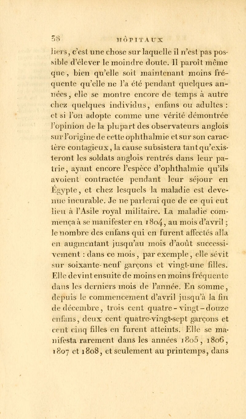 liers, c'est une chose sur laquelle il n'est pas pos- .sible d'élever le moindre doute. Il paroît même que, bien qu'elle soit maintenant moins fré- quente qu'elle ne l'a été pendant quelques an- nées, elle se montre encore de temps à autre chez quelques individus, enfans ou adultes : et si l'on adopte comme une vérité démontrée l'opinion de la plupart des observateurs anglois sur l'origine de cette ophthalmie et sur son carac- tère contagieux, la cause subsistera tant qu'exis- teront les soldats anglois rentrés dans leur pa- trie, ayant encore l'espèce d'ophthalmie qu'ils avoient contractée pendant leur séjour en Egypte, et chez lesquels la maladie est deve- nue incurable. Je ne parlerai que de ce qui eut lieu à l'Asile royal militaire. La maladie com- mença à se manifester en 18o4, au mois d'avril ; le nombre des enfans qui en furent affectés alla en augmentant jusqu'au mois d'août successi- vement : dans ce mois , par exemple, elle sévit sur soixante-neuf garçons et vingt-une filles. Elle devint ensuite de moins en moins fréquente dans les derniers mois de l'année. En somme, depuis le commencement d'avril jusqu'à la fin de décembre, trois cent quatre-vingt-douze enfans, deux cent quatre-vingt-sept garçons et cent cinq filles en furent atteints. Elle se ma- nifesta rarement dans les années i8o5, 1806, 1807 et 1808, et seulement au printemps, dans